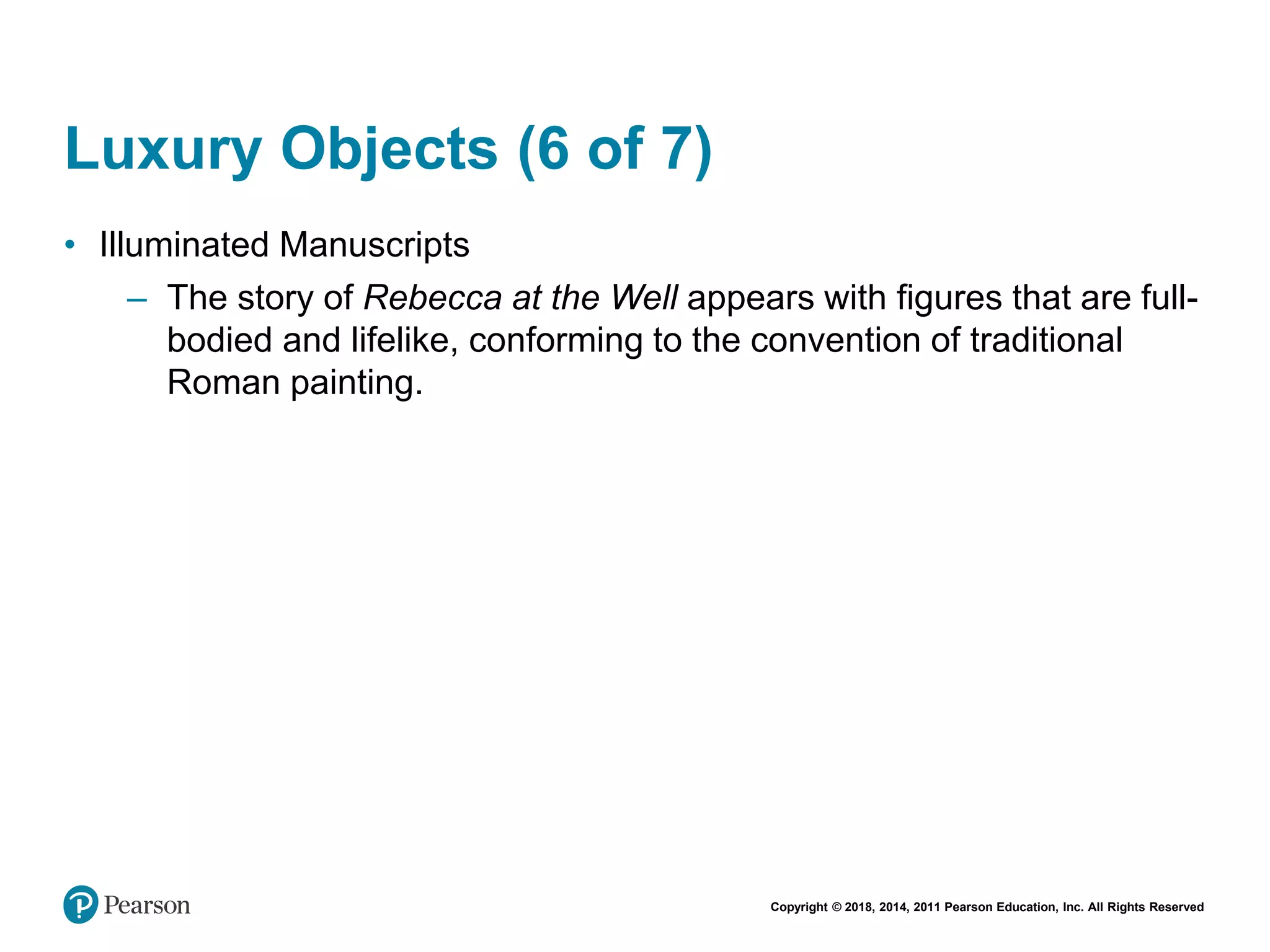 Copyright © 2018, 2014, 2011 Pearson Education, Inc. All Rights Reserved
Luxury Objects (6 of 7)
• Illuminated Manuscripts
– The story of Rebecca at the Well appears with figures that are full-
bodied and lifelike, conforming to the convention of traditional
Roman painting.
 