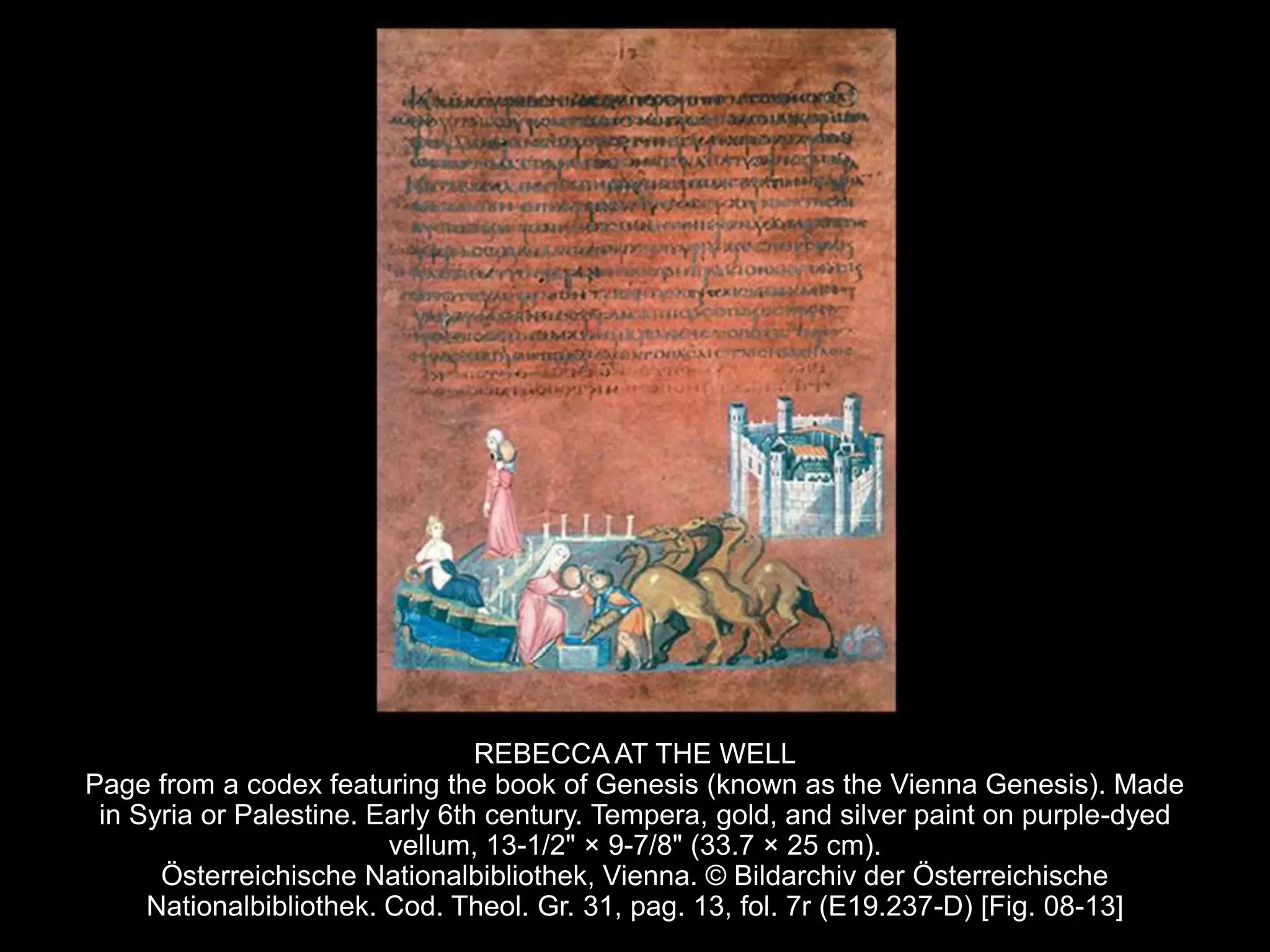 REBECCA AT THE WELL
Page from a codex featuring the book of Genesis (known as the Vienna Genesis). Made
in Syria or Palestine. Early 6th century. Tempera, gold, and silver paint on purple-dyed
vellum, 13-1/2" × 9-7/8" (33.7 × 25 cm).
Österreichische Nationalbibliothek, Vienna. © Bildarchiv der Österreichische
Nationalbibliothek. Cod. Theol. Gr. 31, pag. 13, fol. 7r (E19.237-D) [Fig. 08-13]
 