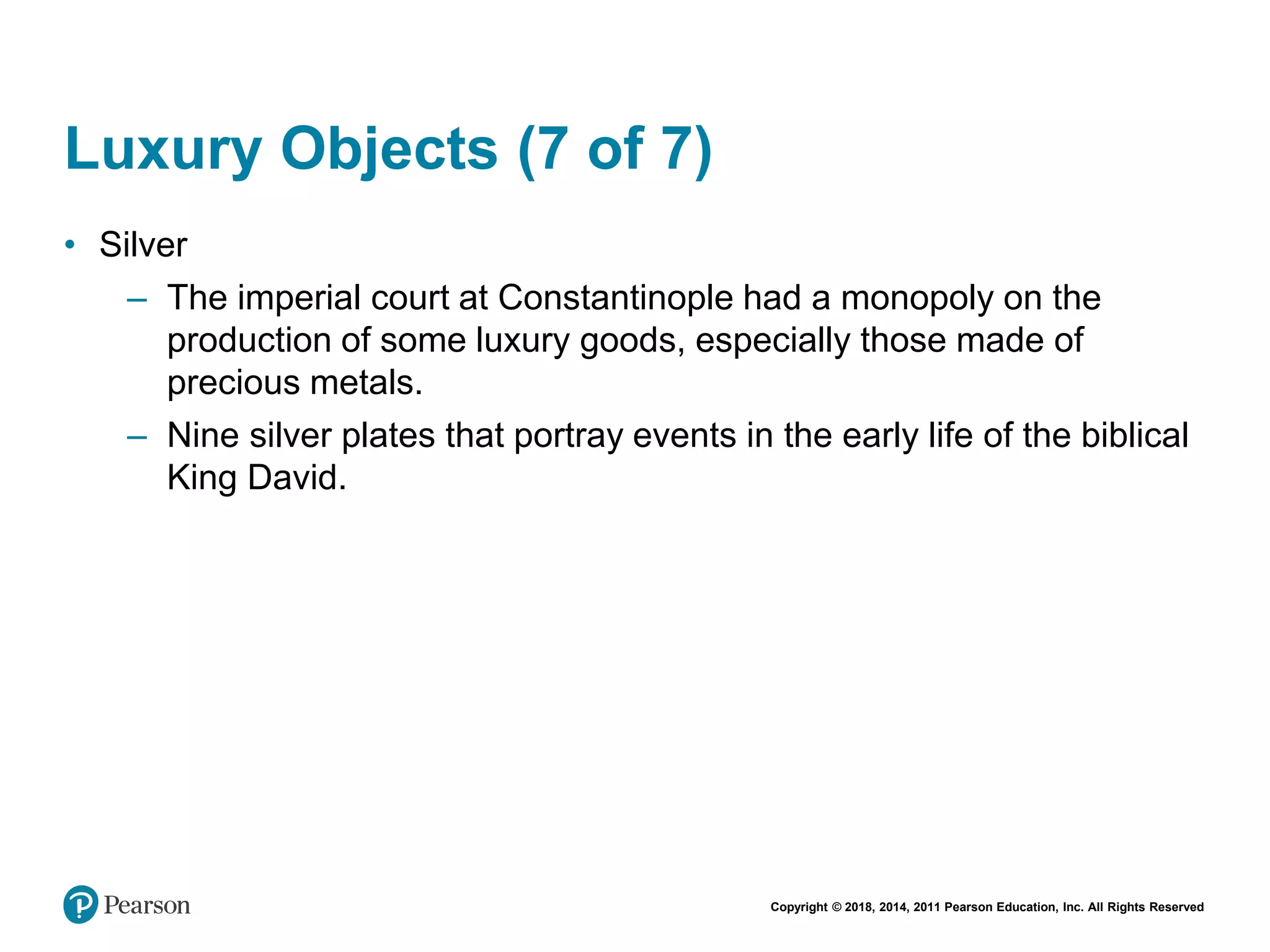 Copyright © 2018, 2014, 2011 Pearson Education, Inc. All Rights Reserved
Luxury Objects (7 of 7)
• Silver
– The imperial court at Constantinople had a monopoly on the
production of some luxury goods, especially those made of
precious metals.
– Nine silver plates that portray events in the early life of the biblical
King David.
 