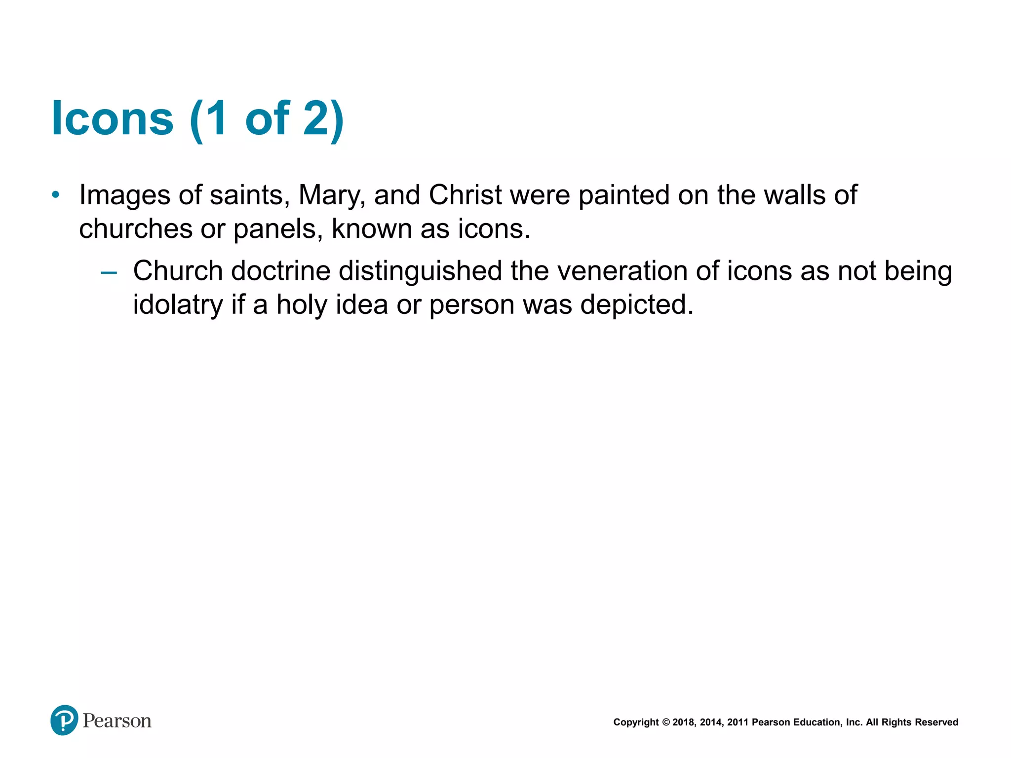 Copyright © 2018, 2014, 2011 Pearson Education, Inc. All Rights Reserved
Icons (1 of 2)
• Images of saints, Mary, and Christ were painted on the walls of
churches or panels, known as icons.
– Church doctrine distinguished the veneration of icons as not being
idolatry if a holy idea or person was depicted.
 