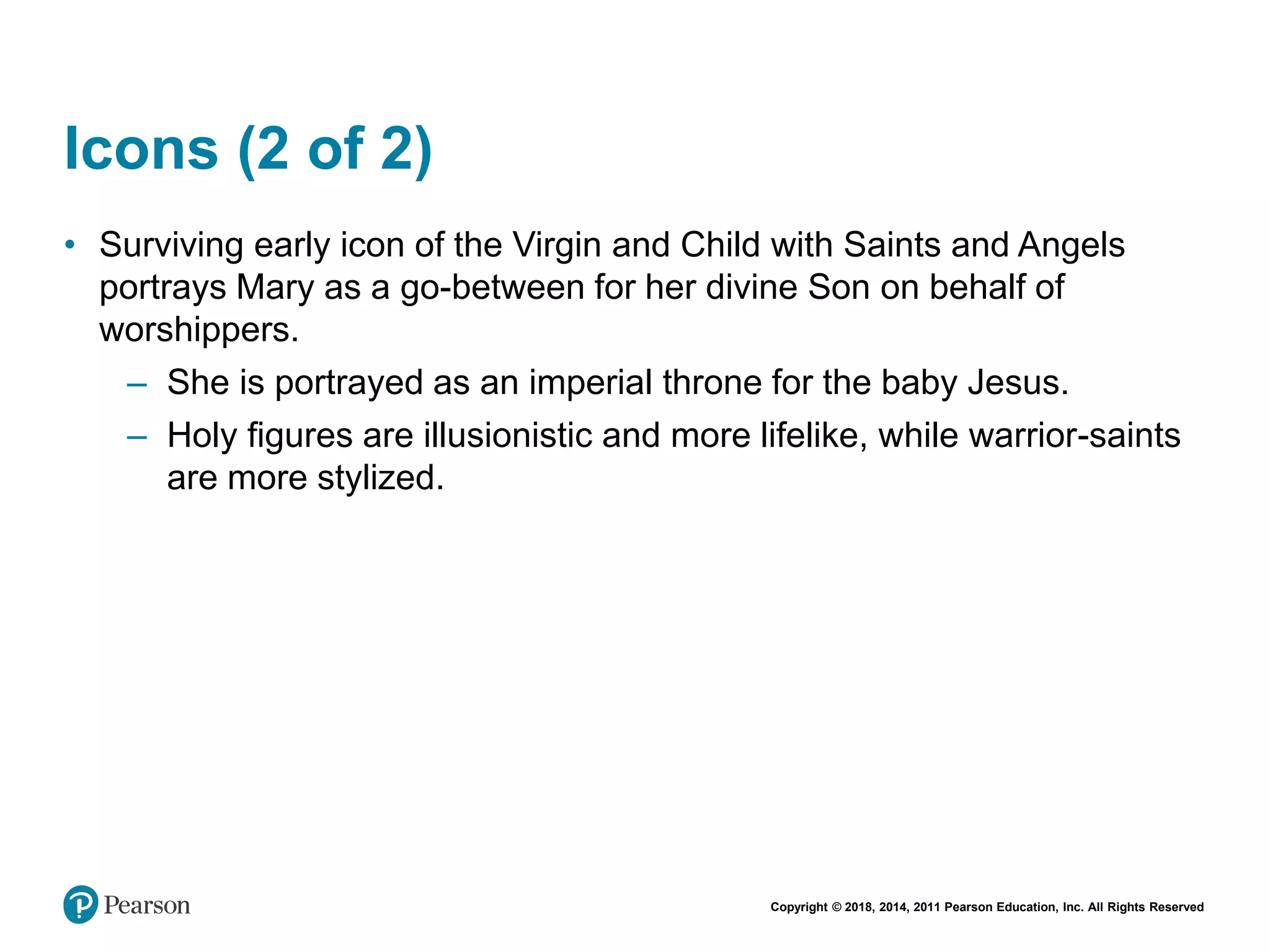 Copyright © 2018, 2014, 2011 Pearson Education, Inc. All Rights Reserved
Icons (2 of 2)
• Surviving early icon of the Virgin and Child with Saints and Angels
portrays Mary as a go-between for her divine Son on behalf of
worshippers.
– She is portrayed as an imperial throne for the baby Jesus.
– Holy figures are illusionistic and more lifelike, while warrior-saints
are more stylized.
 