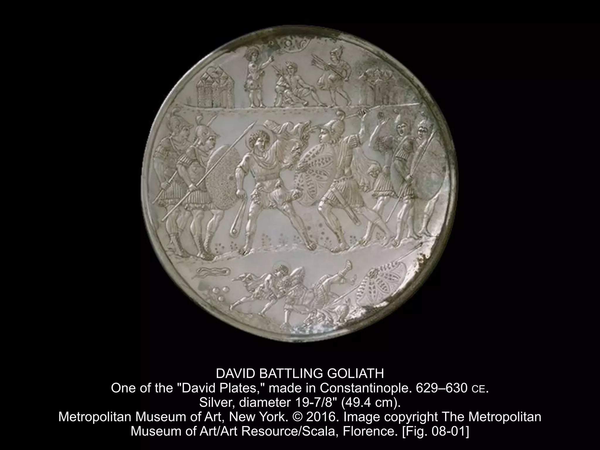 DAVID BATTLING GOLIATH
One of the "David Plates," made in Constantinople. 629–630 CE.
Silver, diameter 19-7/8" (49.4 cm).
Metropolitan Museum of Art, New York. © 2016. Image copyright The Metropolitan
Museum of Art/Art Resource/Scala, Florence. [Fig. 08-01]
 