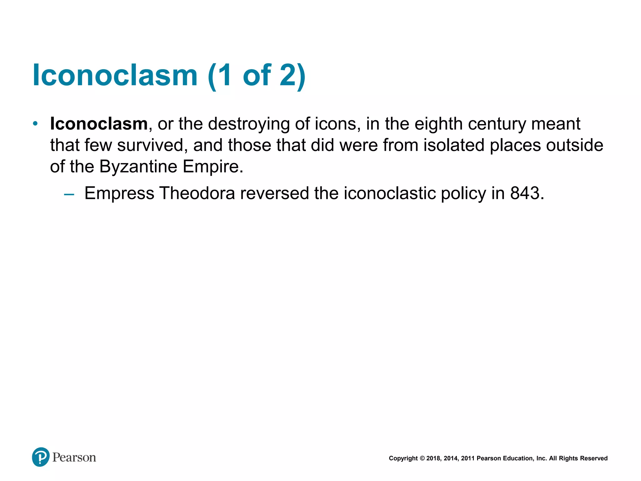 Copyright © 2018, 2014, 2011 Pearson Education, Inc. All Rights Reserved
Iconoclasm (1 of 2)
• Iconoclasm, or the destroying of icons, in the eighth century meant
that few survived, and those that did were from isolated places outside
of the Byzantine Empire.
– Empress Theodora reversed the iconoclastic policy in 843.
 