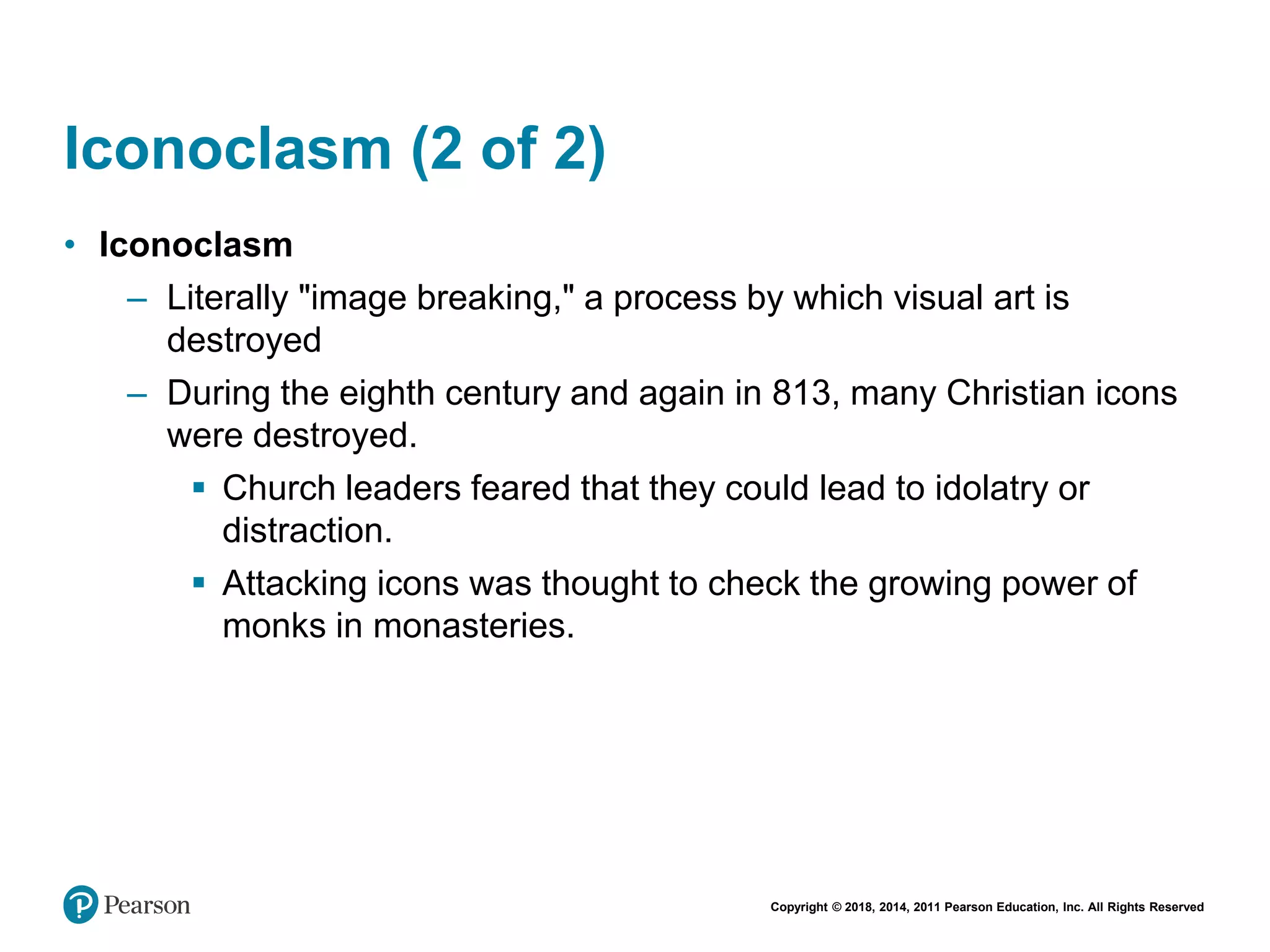 Copyright © 2018, 2014, 2011 Pearson Education, Inc. All Rights Reserved
Iconoclasm (2 of 2)
• Iconoclasm
– Literally "image breaking," a process by which visual art is
destroyed
– During the eighth century and again in 813, many Christian icons
were destroyed.
 Church leaders feared that they could lead to idolatry or
distraction.
 Attacking icons was thought to check the growing power of
monks in monasteries.
 