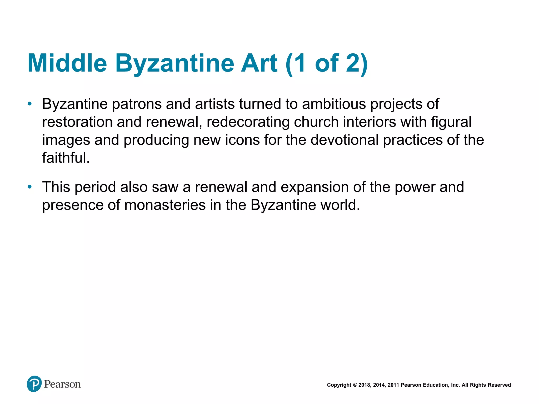 Copyright © 2018, 2014, 2011 Pearson Education, Inc. All Rights Reserved
Middle Byzantine Art (1 of 2)
• Byzantine patrons and artists turned to ambitious projects of
restoration and renewal, redecorating church interiors with figural
images and producing new icons for the devotional practices of the
faithful.
• This period also saw a renewal and expansion of the power and
presence of monasteries in the Byzantine world.
 