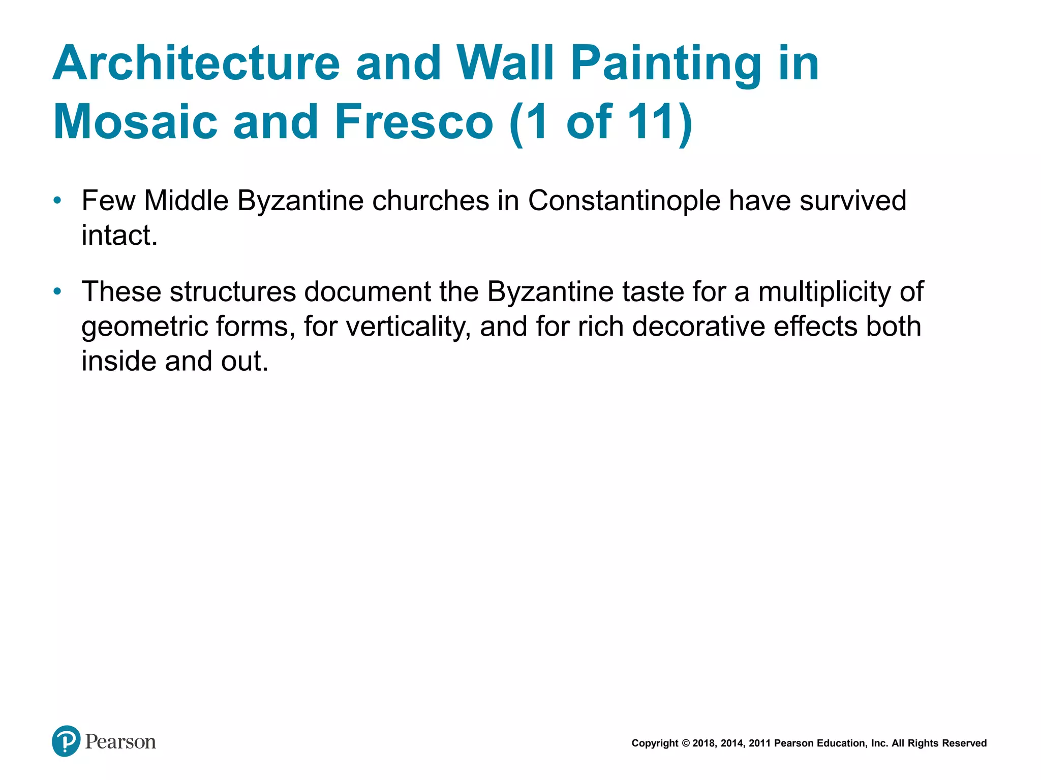 Copyright © 2018, 2014, 2011 Pearson Education, Inc. All Rights Reserved
Architecture and Wall Painting in
Mosaic and Fresco (1 of 11)
• Few Middle Byzantine churches in Constantinople have survived
intact.
• These structures document the Byzantine taste for a multiplicity of
geometric forms, for verticality, and for rich decorative effects both
inside and out.
 
