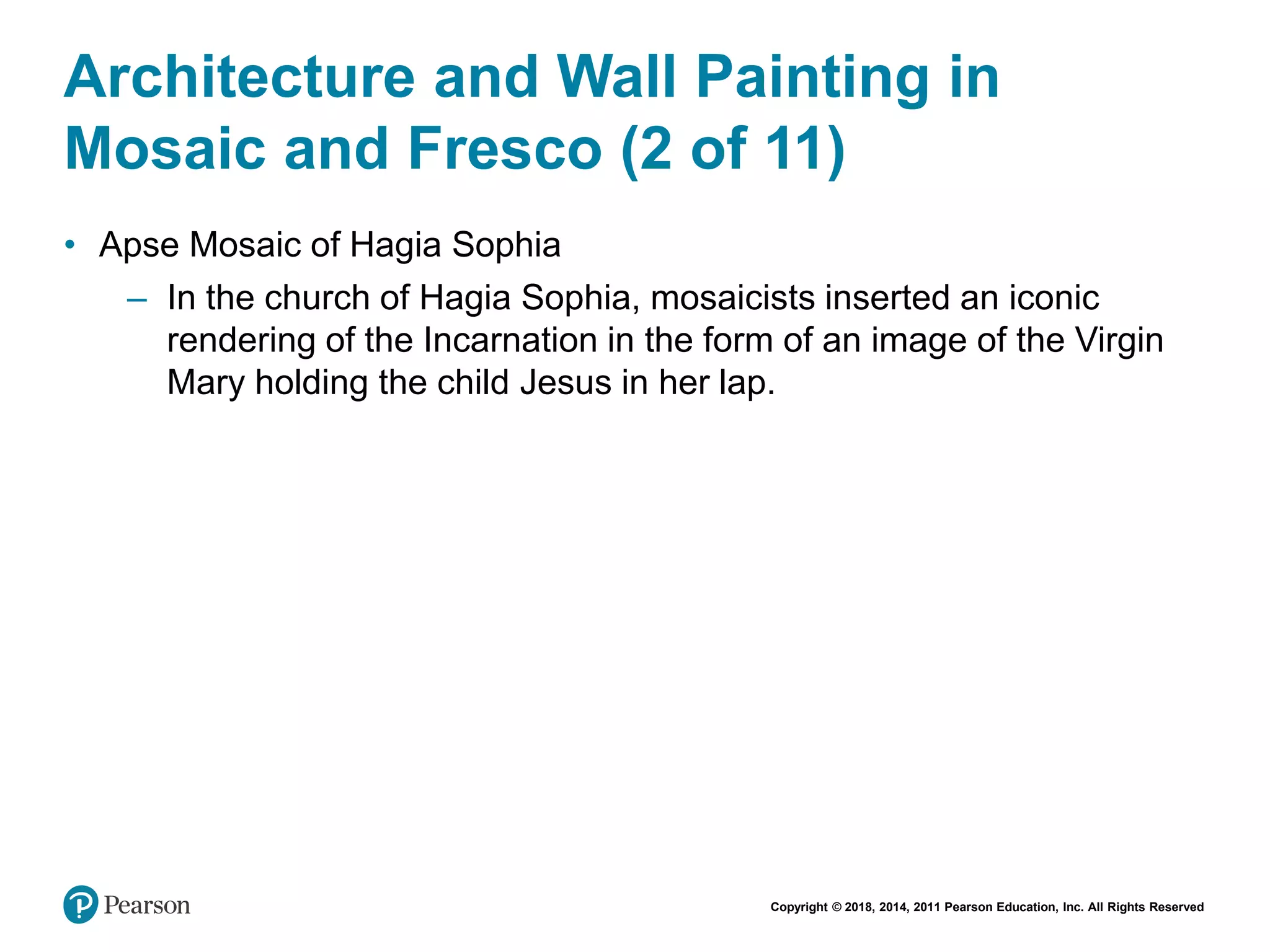 Copyright © 2018, 2014, 2011 Pearson Education, Inc. All Rights Reserved
Architecture and Wall Painting in
Mosaic and Fresco (2 of 11)
• Apse Mosaic of Hagia Sophia
– In the church of Hagia Sophia, mosaicists inserted an iconic
rendering of the Incarnation in the form of an image of the Virgin
Mary holding the child Jesus in her lap.
 