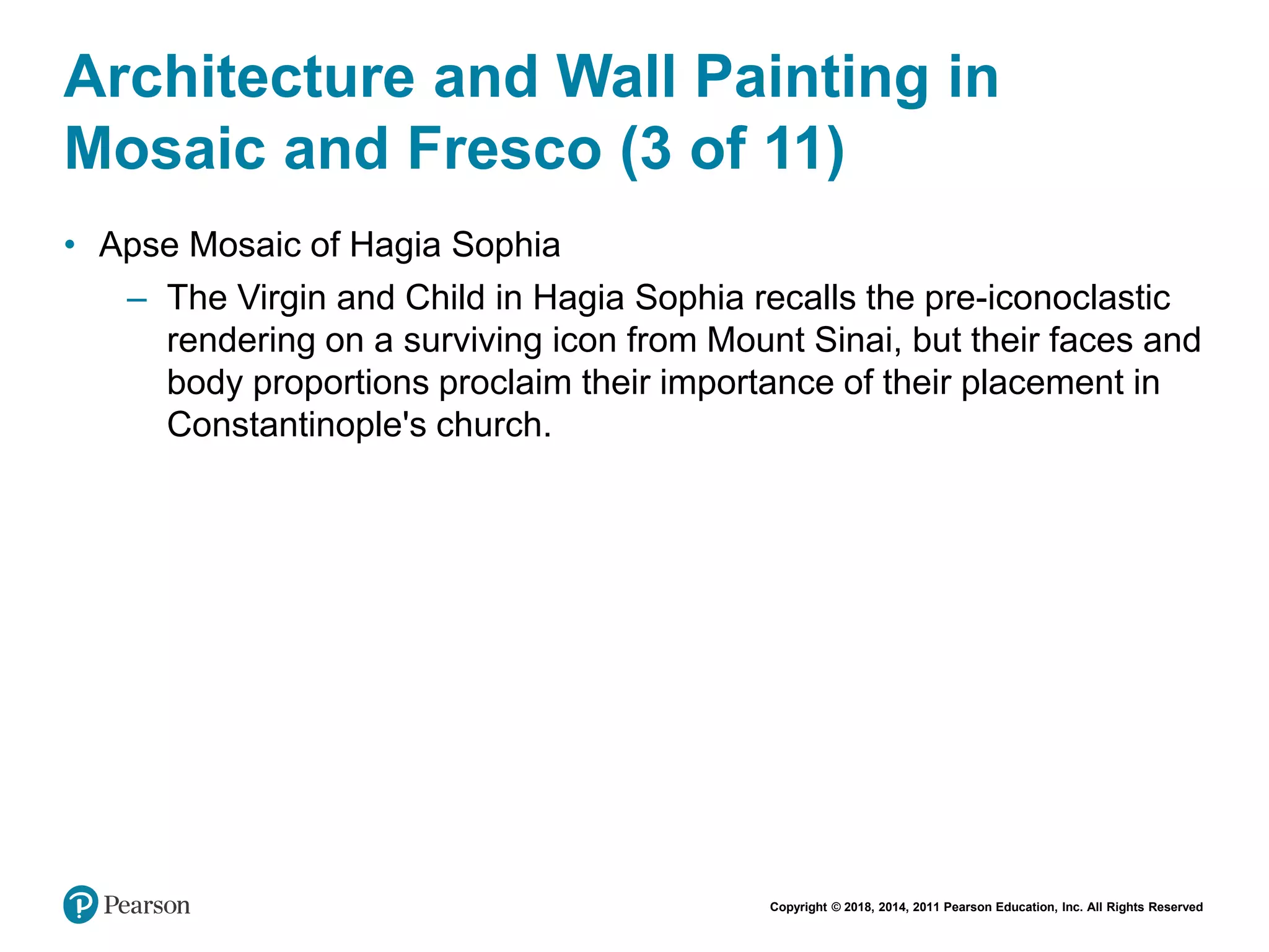 Copyright © 2018, 2014, 2011 Pearson Education, Inc. All Rights Reserved
Architecture and Wall Painting in
Mosaic and Fresco (3 of 11)
• Apse Mosaic of Hagia Sophia
– The Virgin and Child in Hagia Sophia recalls the pre-iconoclastic
rendering on a surviving icon from Mount Sinai, but their faces and
body proportions proclaim their importance of their placement in
Constantinople's church.
 