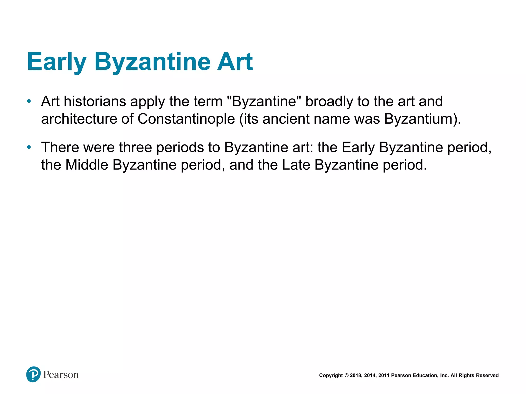 Copyright © 2018, 2014, 2011 Pearson Education, Inc. All Rights Reserved
Early Byzantine Art
• Art historians apply the term "Byzantine" broadly to the art and
architecture of Constantinople (its ancient name was Byzantium).
• There were three periods to Byzantine art: the Early Byzantine period,
the Middle Byzantine period, and the Late Byzantine period.
 