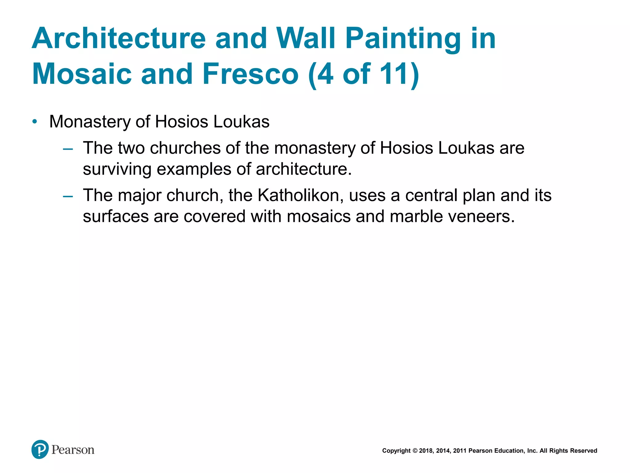 Copyright © 2018, 2014, 2011 Pearson Education, Inc. All Rights Reserved
Architecture and Wall Painting in
Mosaic and Fresco (4 of 11)
• Monastery of Hosios Loukas
– The two churches of the monastery of Hosios Loukas are
surviving examples of architecture.
– The major church, the Katholikon, uses a central plan and its
surfaces are covered with mosaics and marble veneers.
 