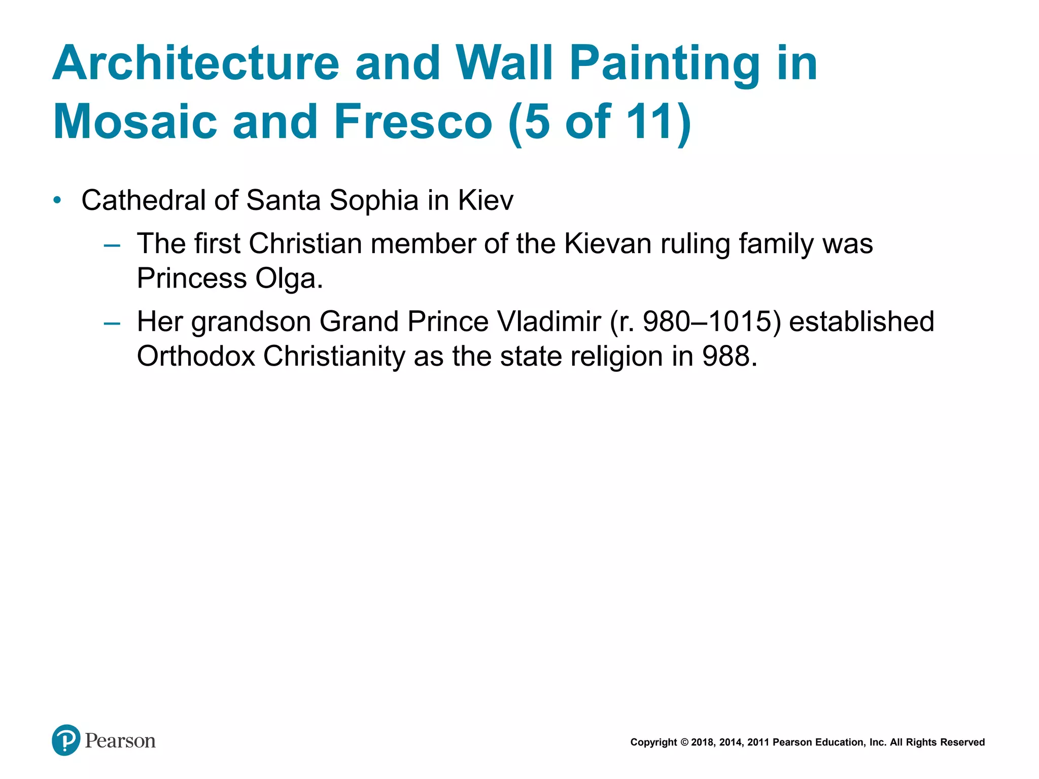Copyright © 2018, 2014, 2011 Pearson Education, Inc. All Rights Reserved
Architecture and Wall Painting in
Mosaic and Fresco (5 of 11)
• Cathedral of Santa Sophia in Kiev
– The first Christian member of the Kievan ruling family was
Princess Olga.
– Her grandson Grand Prince Vladimir (r. 980–1015) established
Orthodox Christianity as the state religion in 988.
 
