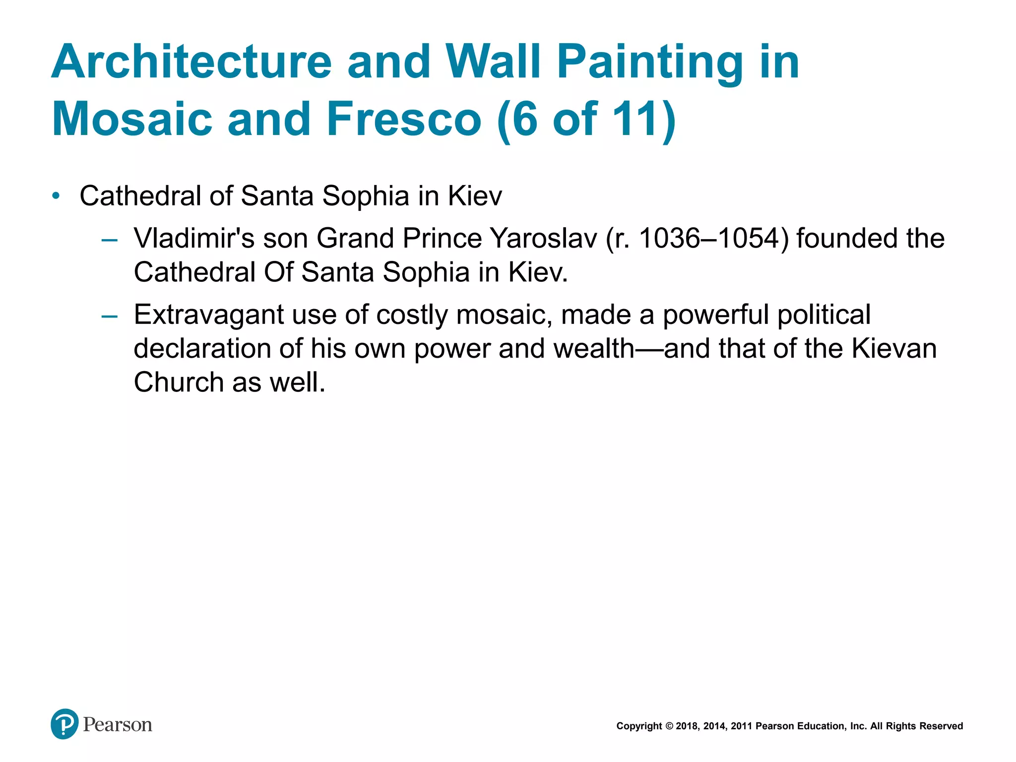 Copyright © 2018, 2014, 2011 Pearson Education, Inc. All Rights Reserved
Architecture and Wall Painting in
Mosaic and Fresco (6 of 11)
• Cathedral of Santa Sophia in Kiev
– Vladimir's son Grand Prince Yaroslav (r. 1036–1054) founded the
Cathedral Of Santa Sophia in Kiev.
– Extravagant use of costly mosaic, made a powerful political
declaration of his own power and wealth—and that of the Kievan
Church as well.
 