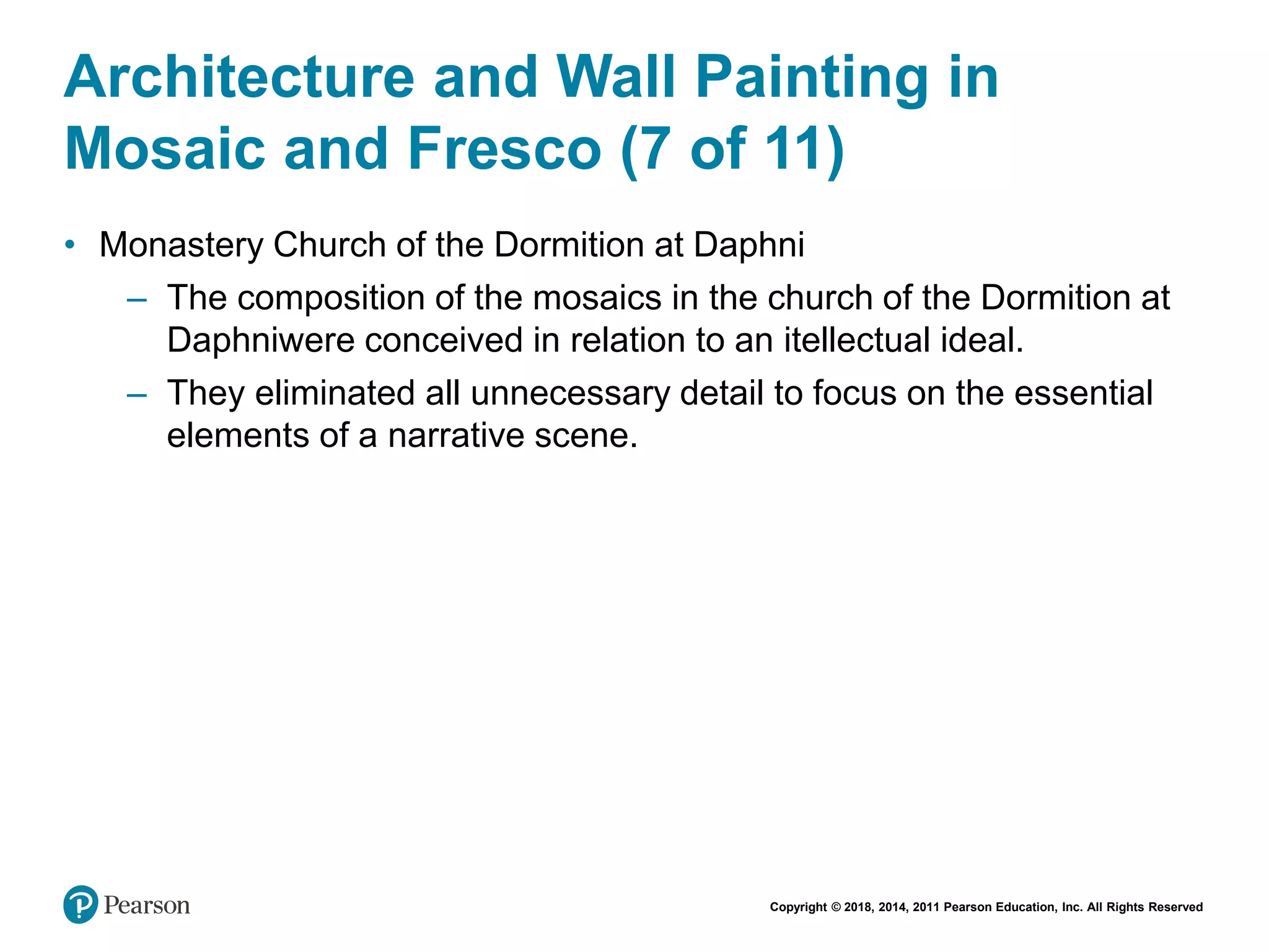 Copyright © 2018, 2014, 2011 Pearson Education, Inc. All Rights Reserved
Architecture and Wall Painting in
Mosaic and Fresco (7 of 11)
• Monastery Church of the Dormition at Daphni
– The composition of the mosaics in the church of the Dormition at
Daphniwere conceived in relation to an itellectual ideal.
– They eliminated all unnecessary detail to focus on the essential
elements of a narrative scene.
 