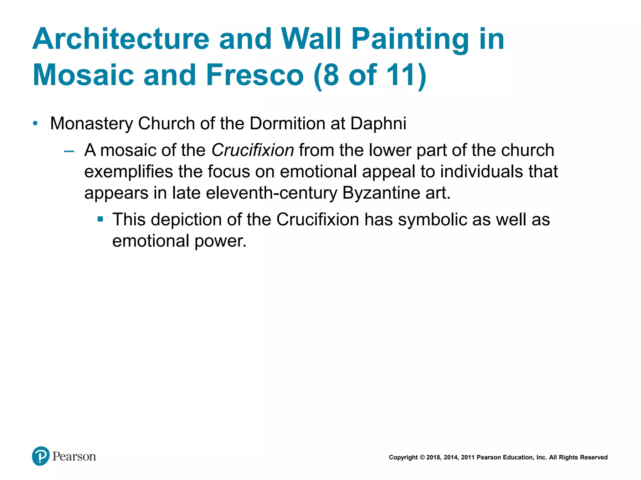 Copyright © 2018, 2014, 2011 Pearson Education, Inc. All Rights Reserved
Architecture and Wall Painting in
Mosaic and Fresco (8 of 11)
• Monastery Church of the Dormition at Daphni
– A mosaic of the Crucifixion from the lower part of the church
exemplifies the focus on emotional appeal to individuals that
appears in late eleventh-century Byzantine art.
 This depiction of the Crucifixion has symbolic as well as
emotional power.
 