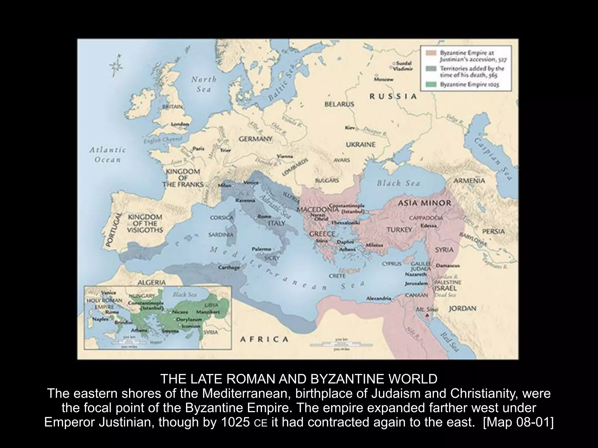 THE LATE ROMAN AND BYZANTINE WORLD
The eastern shores of the Mediterranean, birthplace of Judaism and Christianity, were
the focal point of the Byzantine Empire. The empire expanded farther west under
Emperor Justinian, though by 1025 CE it had contracted again to the east. [Map 08-01]
 