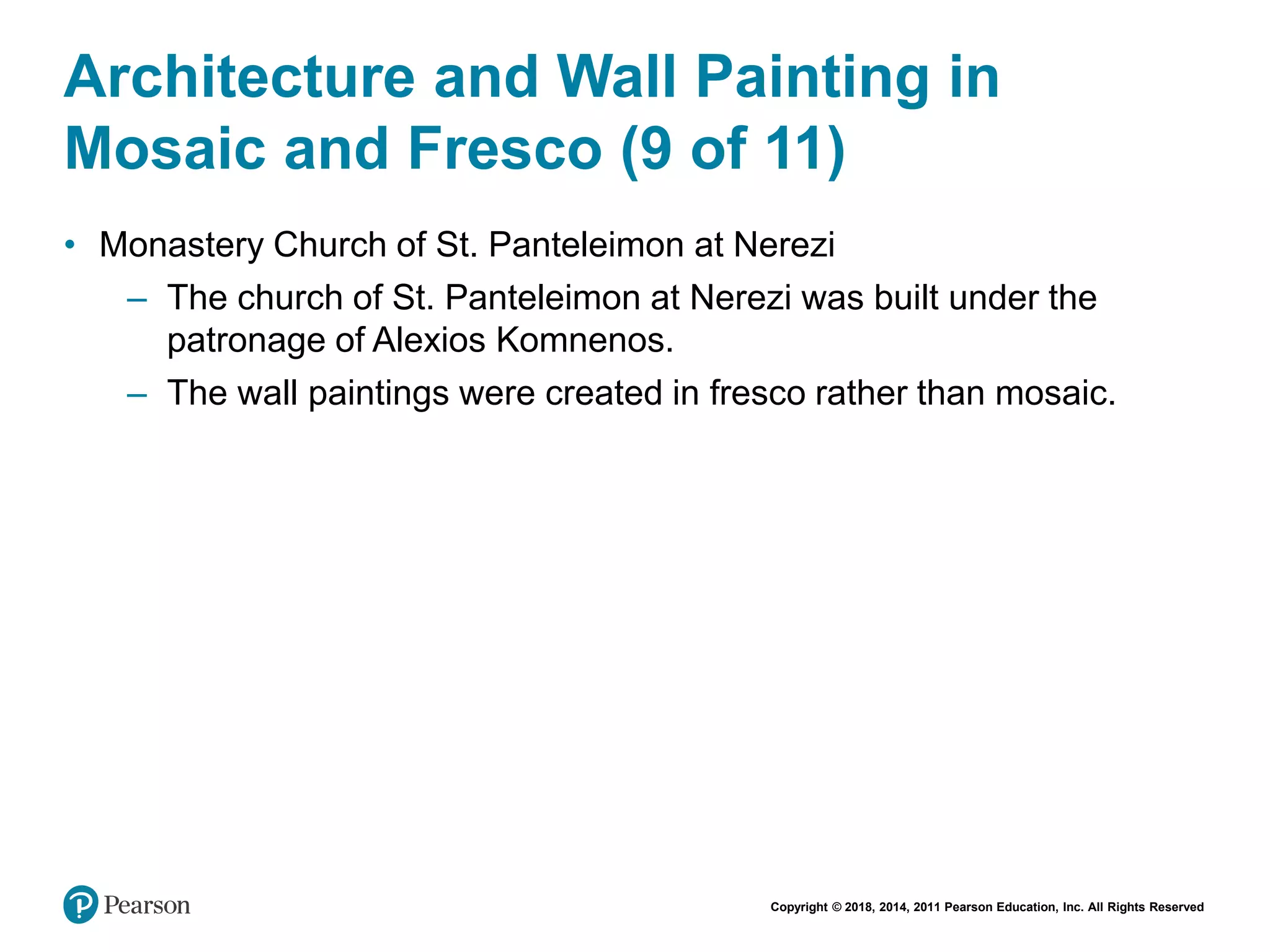 Copyright © 2018, 2014, 2011 Pearson Education, Inc. All Rights Reserved
Architecture and Wall Painting in
Mosaic and Fresco (9 of 11)
• Monastery Church of St. Panteleimon at Nerezi
– The church of St. Panteleimon at Nerezi was built under the
patronage of Alexios Komnenos.
– The wall paintings were created in fresco rather than mosaic.
 