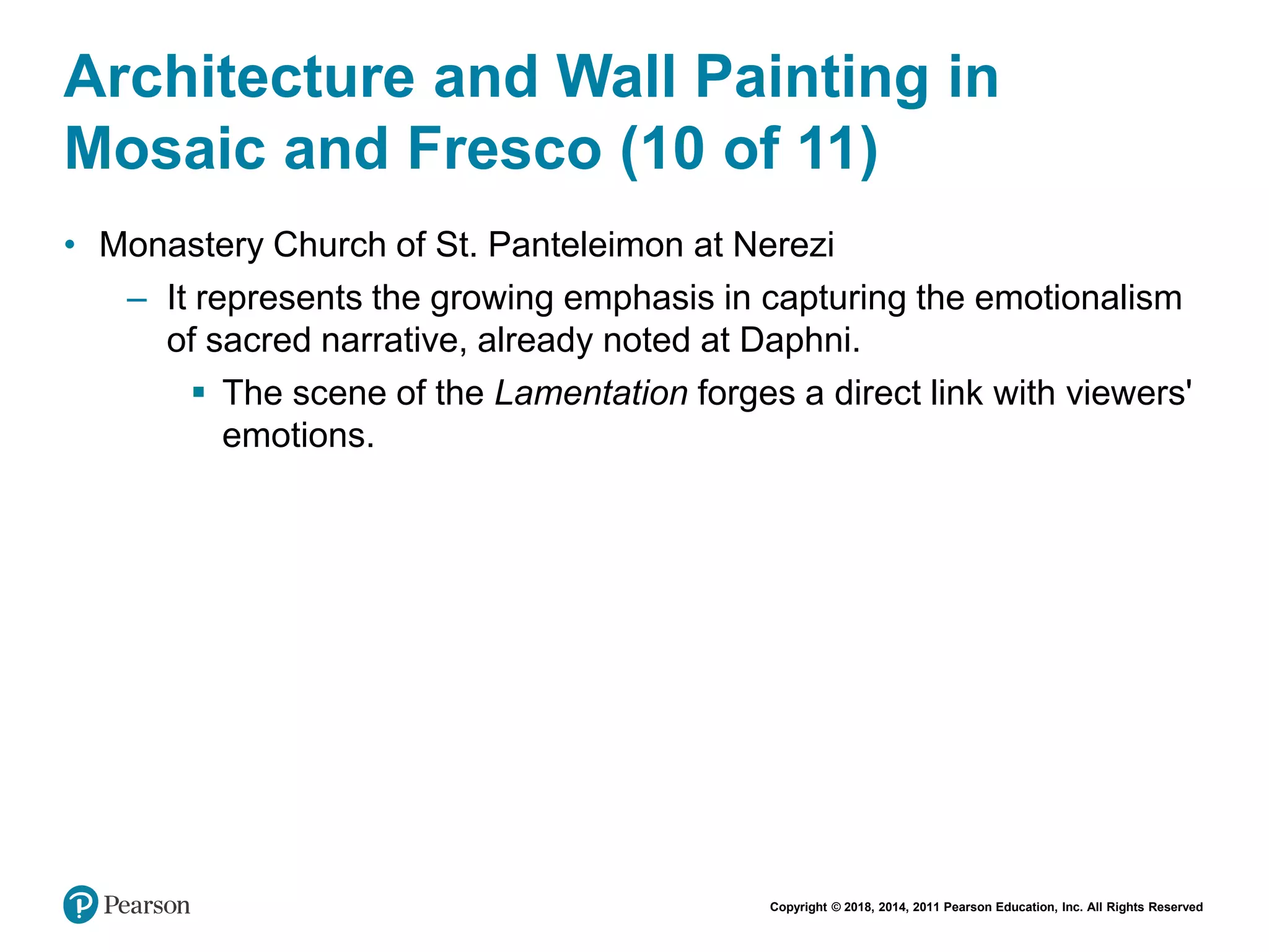 Copyright © 2018, 2014, 2011 Pearson Education, Inc. All Rights Reserved
Architecture and Wall Painting in
Mosaic and Fresco (10 of 11)
• Monastery Church of St. Panteleimon at Nerezi
– It represents the growing emphasis in capturing the emotionalism
of sacred narrative, already noted at Daphni.
 The scene of the Lamentation forges a direct link with viewers'
emotions.
 