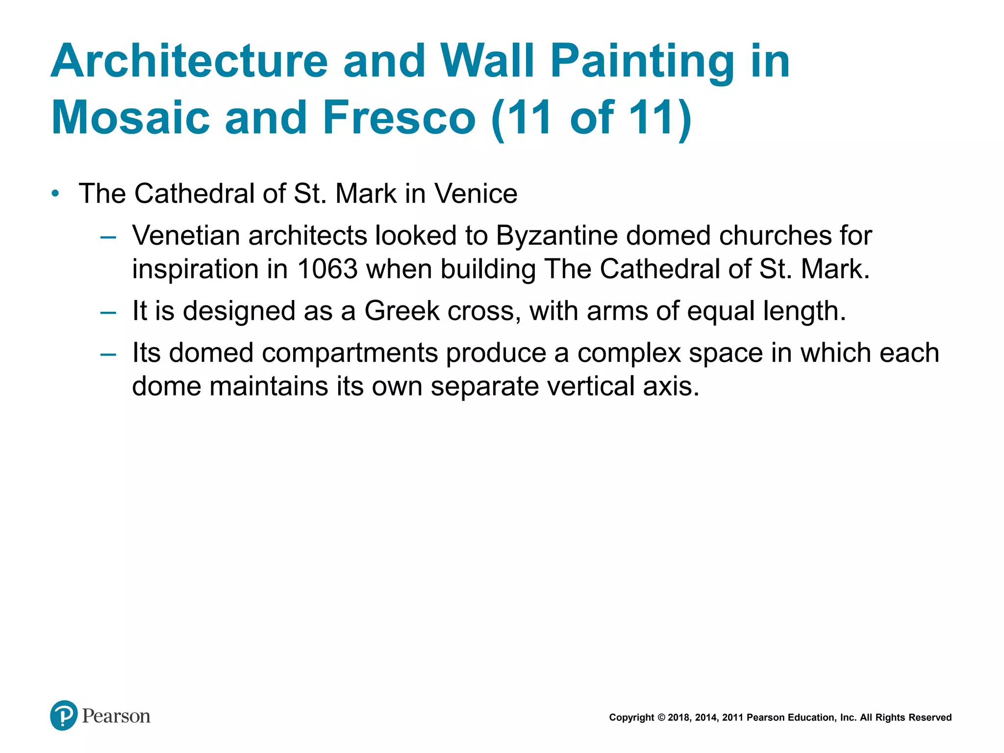 Copyright © 2018, 2014, 2011 Pearson Education, Inc. All Rights Reserved
Architecture and Wall Painting in
Mosaic and Fresco (11 of 11)
• The Cathedral of St. Mark in Venice
– Venetian architects looked to Byzantine domed churches for
inspiration in 1063 when building The Cathedral of St. Mark.
– It is designed as a Greek cross, with arms of equal length.
– Its domed compartments produce a complex space in which each
dome maintains its own separate vertical axis.
 