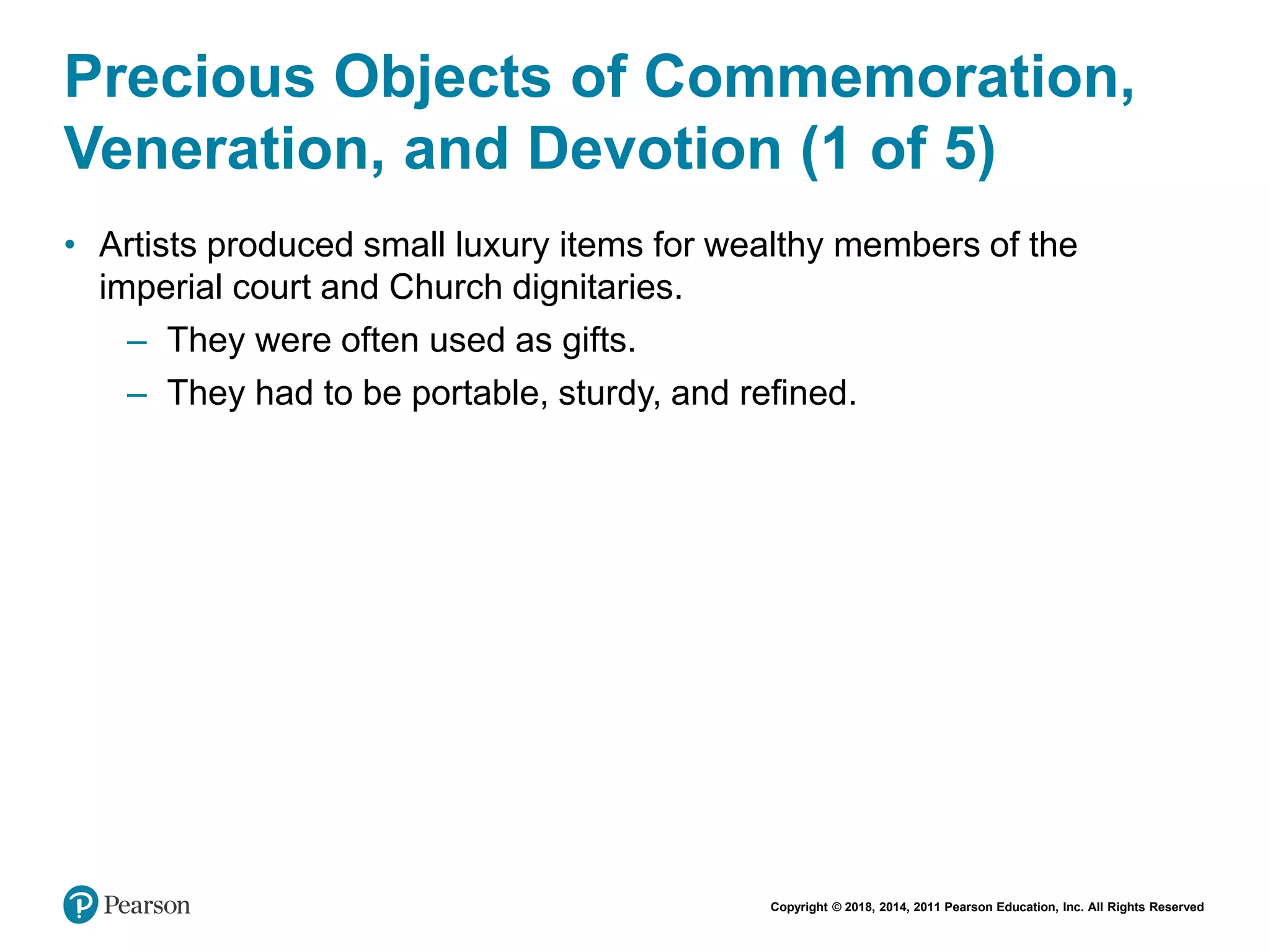 Copyright © 2018, 2014, 2011 Pearson Education, Inc. All Rights Reserved
Precious Objects of Commemoration,
Veneration, and Devotion (1 of 5)
• Artists produced small luxury items for wealthy members of the
imperial court and Church dignitaries.
– They were often used as gifts.
– They had to be portable, sturdy, and refined.
 