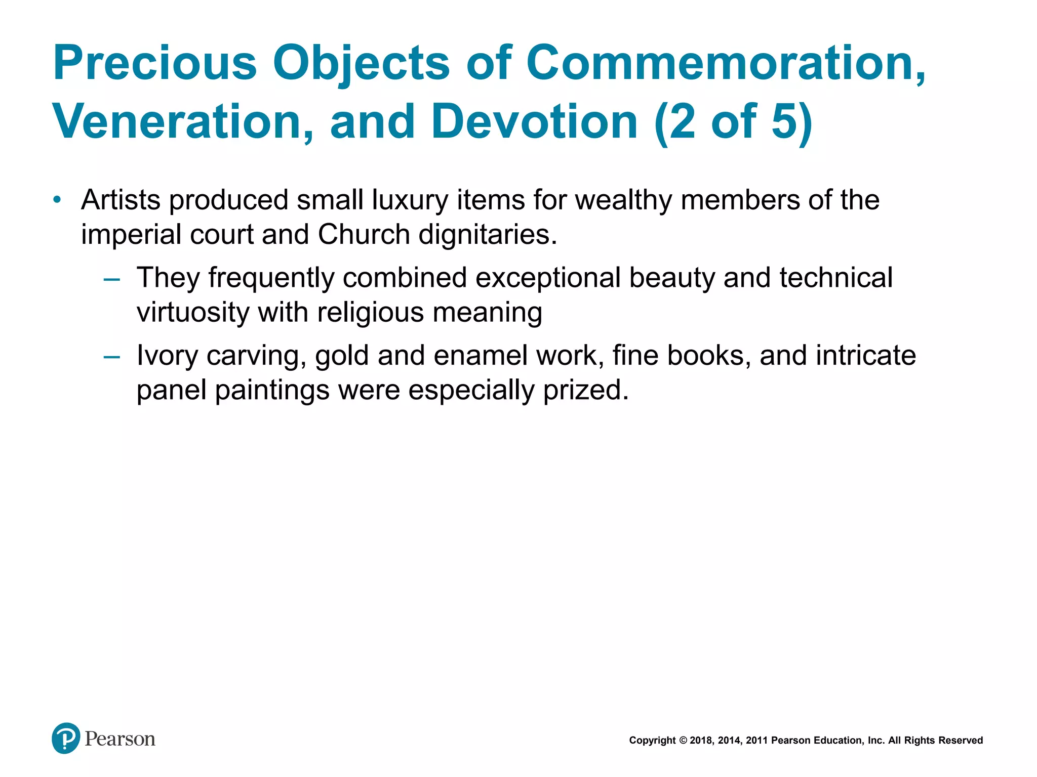 Copyright © 2018, 2014, 2011 Pearson Education, Inc. All Rights Reserved
Precious Objects of Commemoration,
Veneration, and Devotion (2 of 5)
• Artists produced small luxury items for wealthy members of the
imperial court and Church dignitaries.
– They frequently combined exceptional beauty and technical
virtuosity with religious meaning
– Ivory carving, gold and enamel work, fine books, and intricate
panel paintings were especially prized.
 