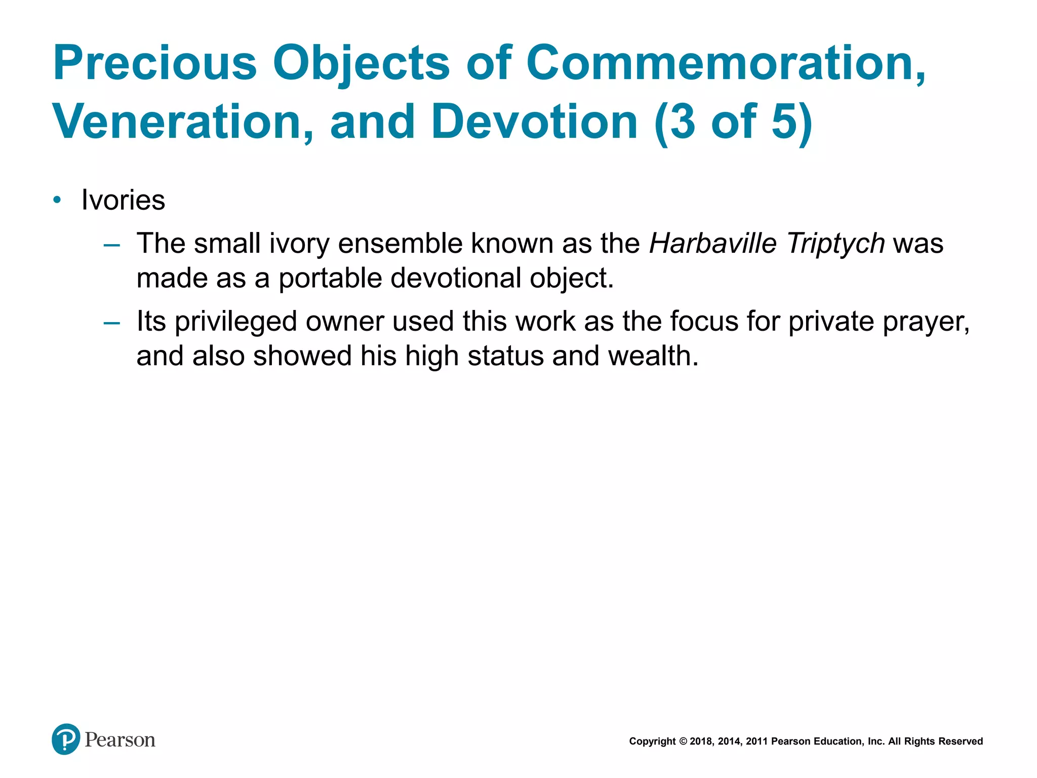 Copyright © 2018, 2014, 2011 Pearson Education, Inc. All Rights Reserved
Precious Objects of Commemoration,
Veneration, and Devotion (3 of 5)
• Ivories
– The small ivory ensemble known as the Harbaville Triptych was
made as a portable devotional object.
– Its privileged owner used this work as the focus for private prayer,
and also showed his high status and wealth.
 