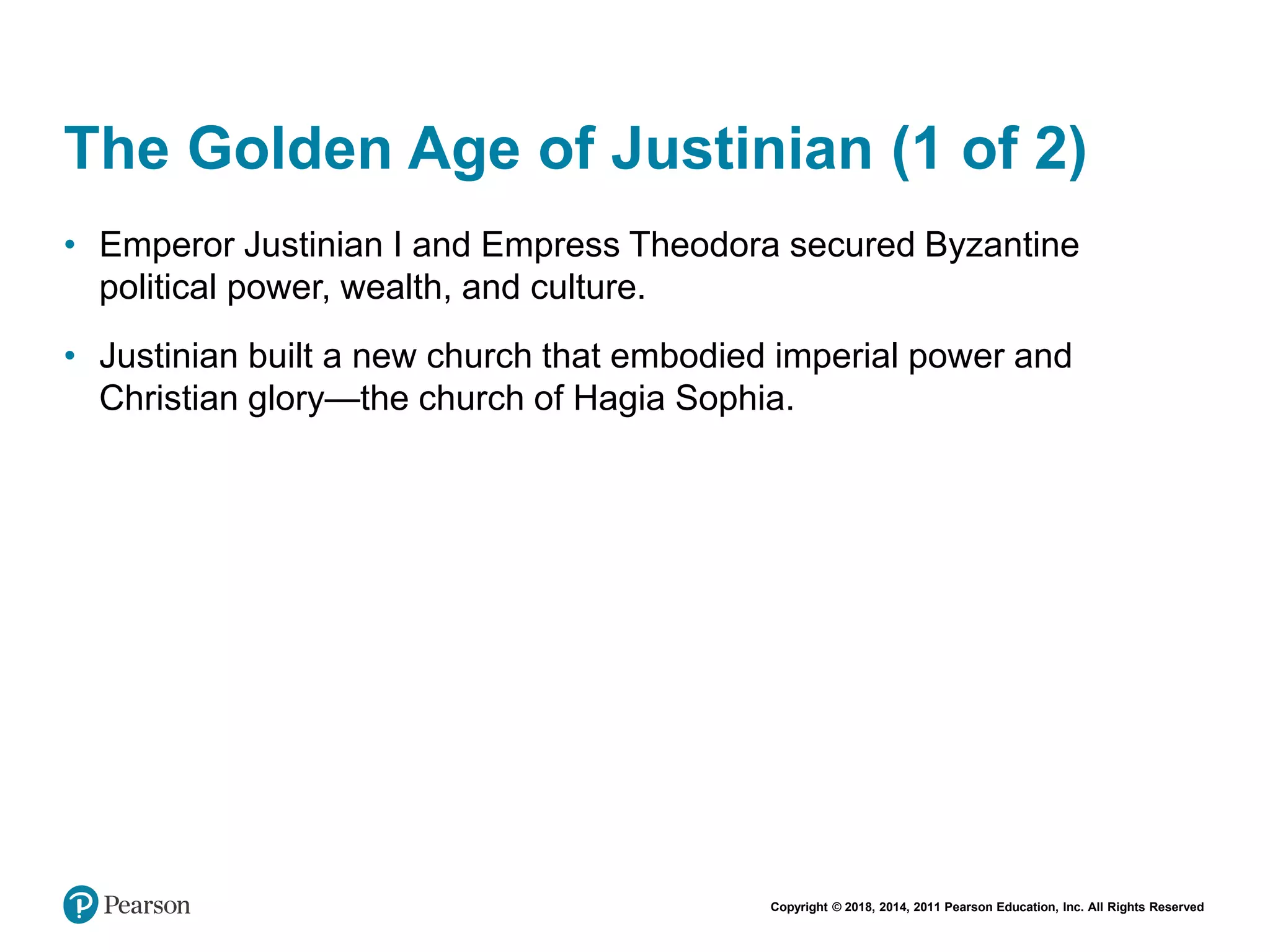 Copyright © 2018, 2014, 2011 Pearson Education, Inc. All Rights Reserved
The Golden Age of Justinian (1 of 2)
• Emperor Justinian I and Empress Theodora secured Byzantine
political power, wealth, and culture.
• Justinian built a new church that embodied imperial power and
Christian glory—the church of Hagia Sophia.
 