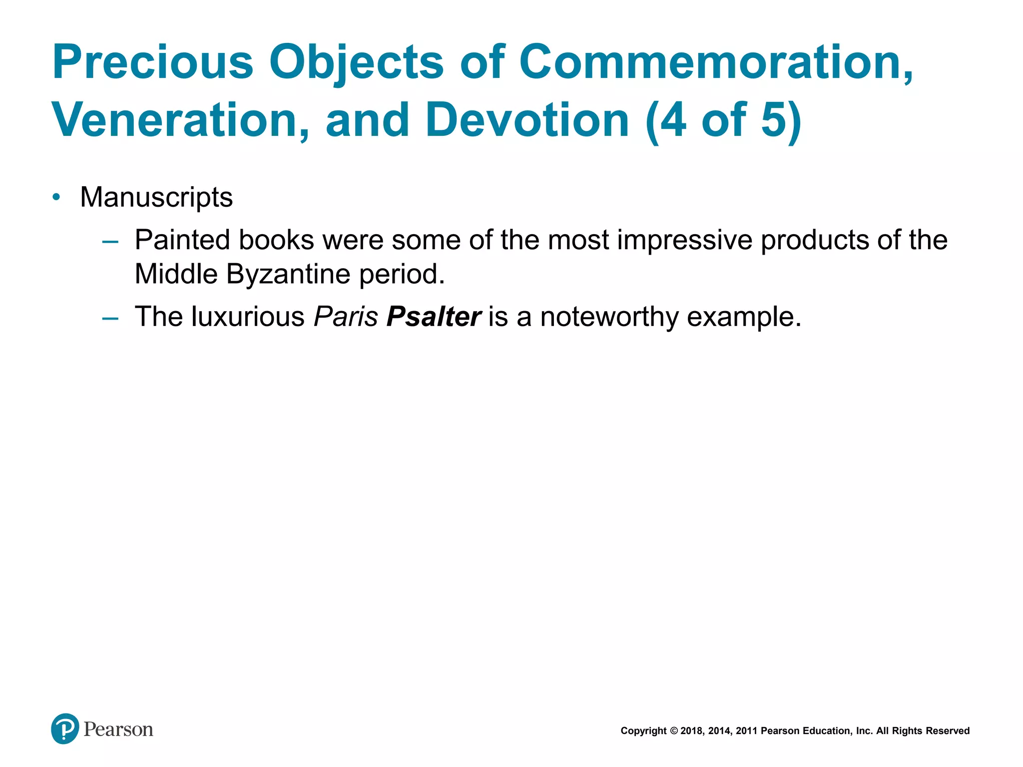 Copyright © 2018, 2014, 2011 Pearson Education, Inc. All Rights Reserved
Precious Objects of Commemoration,
Veneration, and Devotion (4 of 5)
• Manuscripts
– Painted books were some of the most impressive products of the
Middle Byzantine period.
– The luxurious Paris Psalter is a noteworthy example.
 