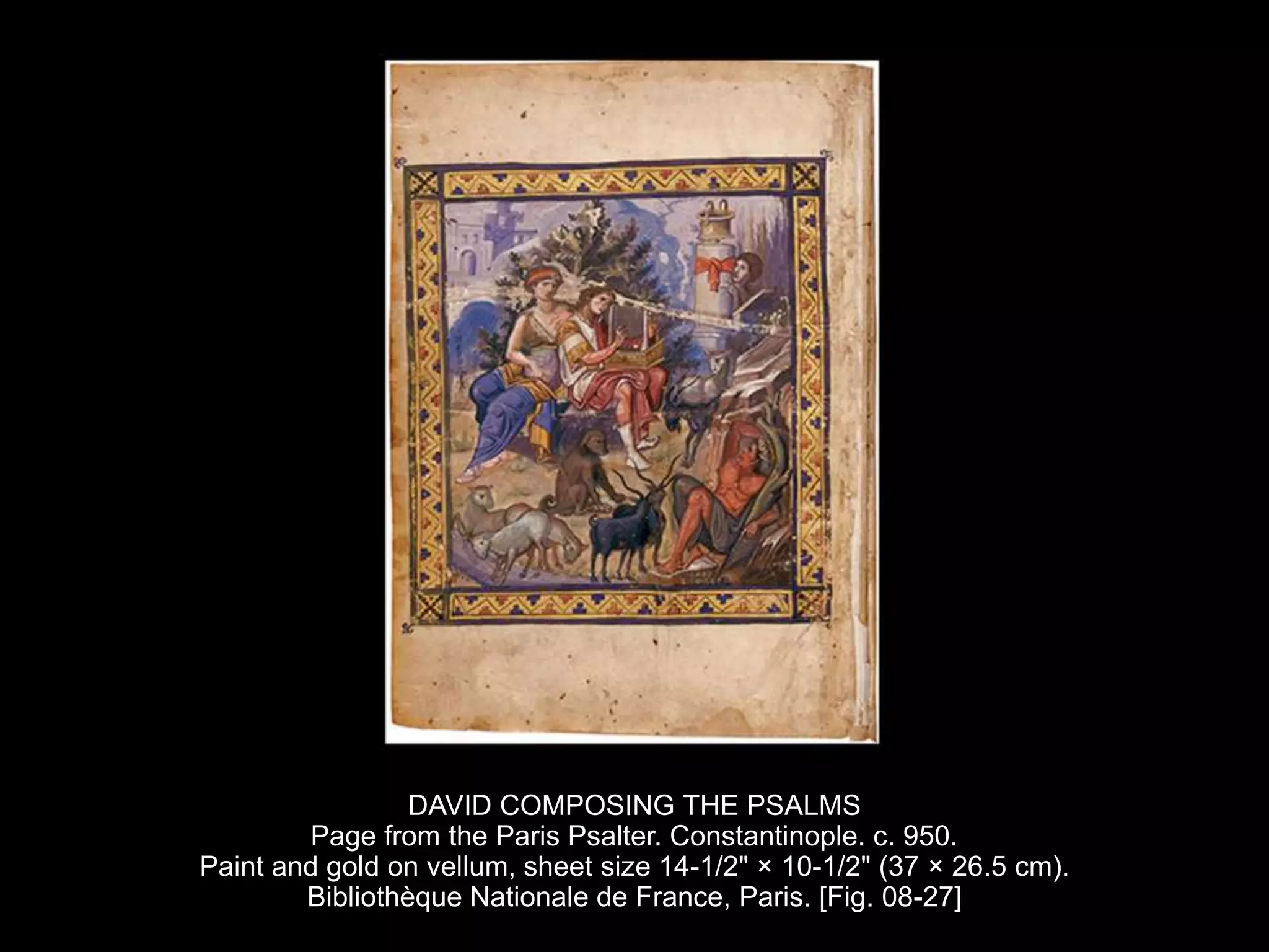 DAVID COMPOSING THE PSALMS
Page from the Paris Psalter. Constantinople. c. 950.
Paint and gold on vellum, sheet size 14-1/2" × 10-1/2" (37 × 26.5 cm).
Bibliothèque Nationale de France, Paris. [Fig. 08-27]
 