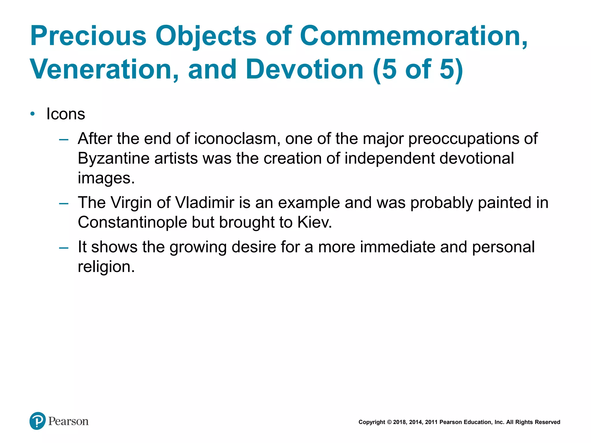 Copyright © 2018, 2014, 2011 Pearson Education, Inc. All Rights Reserved
Precious Objects of Commemoration,
Veneration, and Devotion (5 of 5)
• Icons
– After the end of iconoclasm, one of the major preoccupations of
Byzantine artists was the creation of independent devotional
images.
– The Virgin of Vladimir is an example and was probably painted in
Constantinople but brought to Kiev.
– It shows the growing desire for a more immediate and personal
religion.
 
