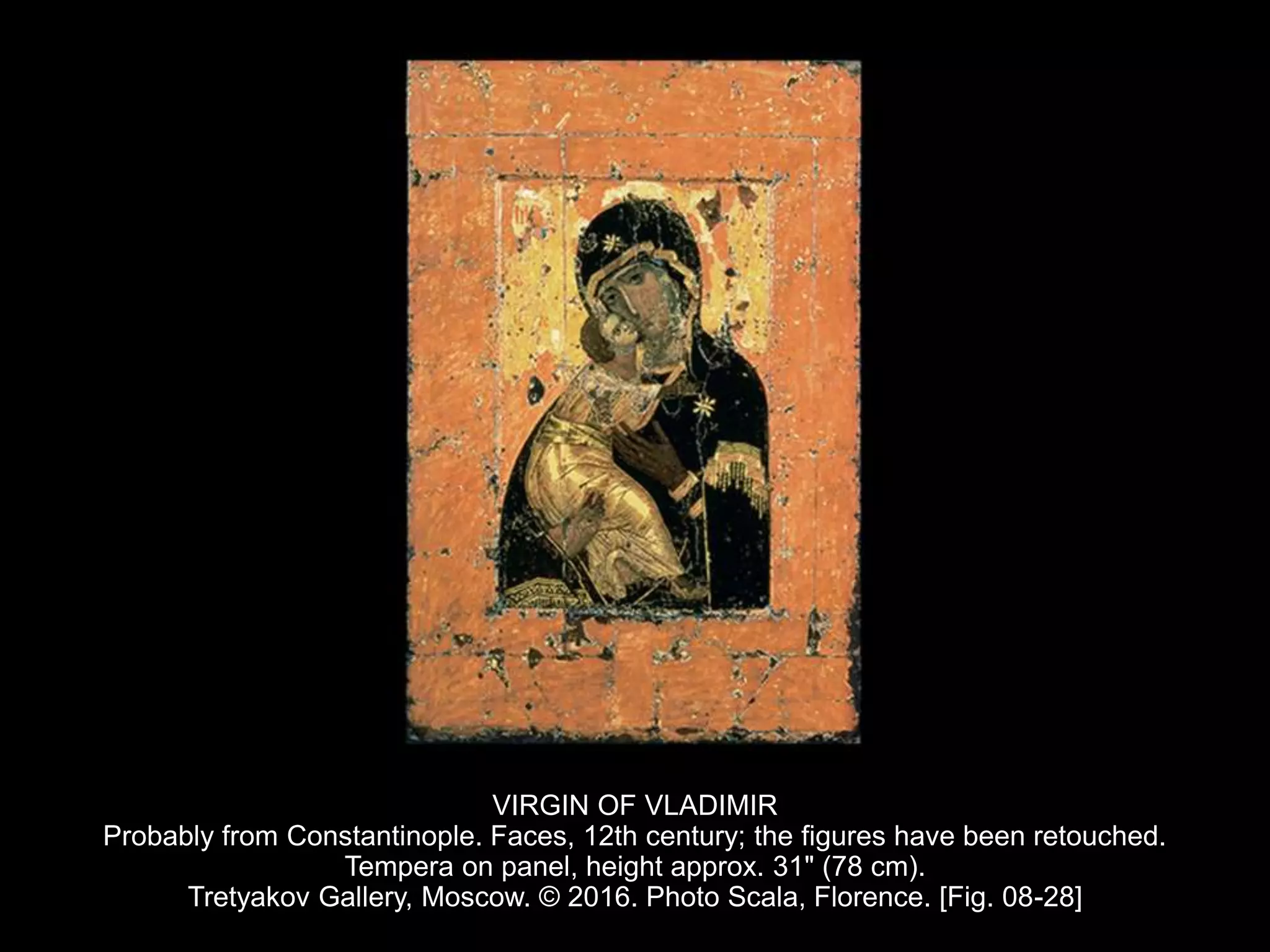 VIRGIN OF VLADIMIR
Probably from Constantinople. Faces, 12th century; the figures have been retouched.
Tempera on panel, height approx. 31" (78 cm).
Tretyakov Gallery, Moscow. © 2016. Photo Scala, Florence. [Fig. 08-28]
 