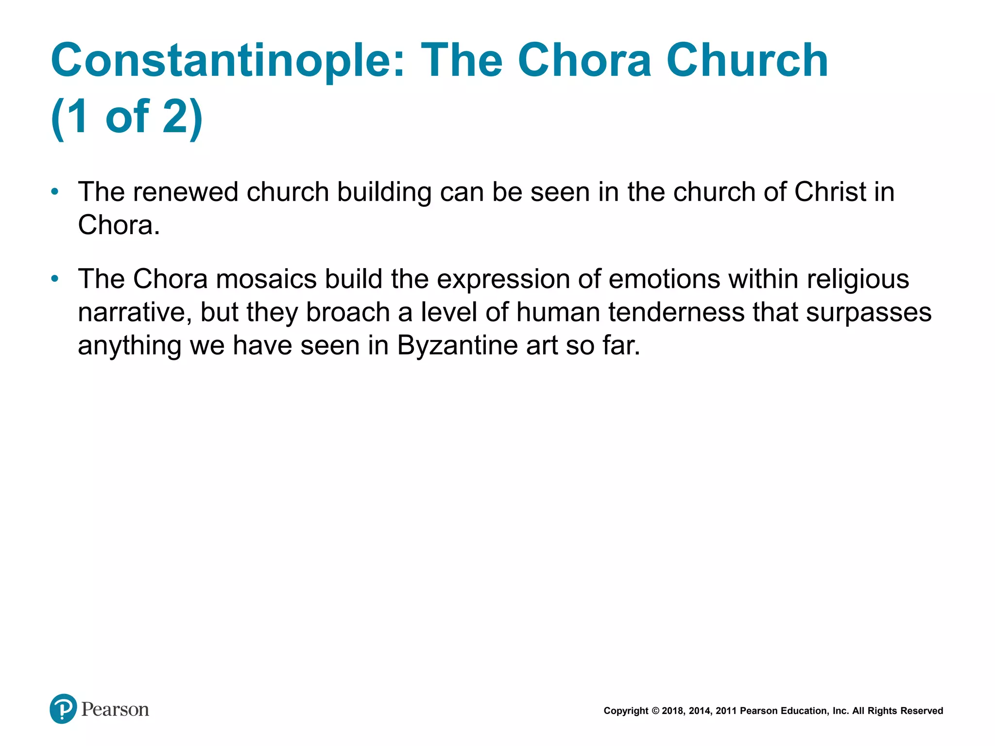 Copyright © 2018, 2014, 2011 Pearson Education, Inc. All Rights Reserved
Constantinople: The Chora Church
(1 of 2)
• The renewed church building can be seen in the church of Christ in
Chora.
• The Chora mosaics build the expression of emotions within religious
narrative, but they broach a level of human tenderness that surpasses
anything we have seen in Byzantine art so far.
 