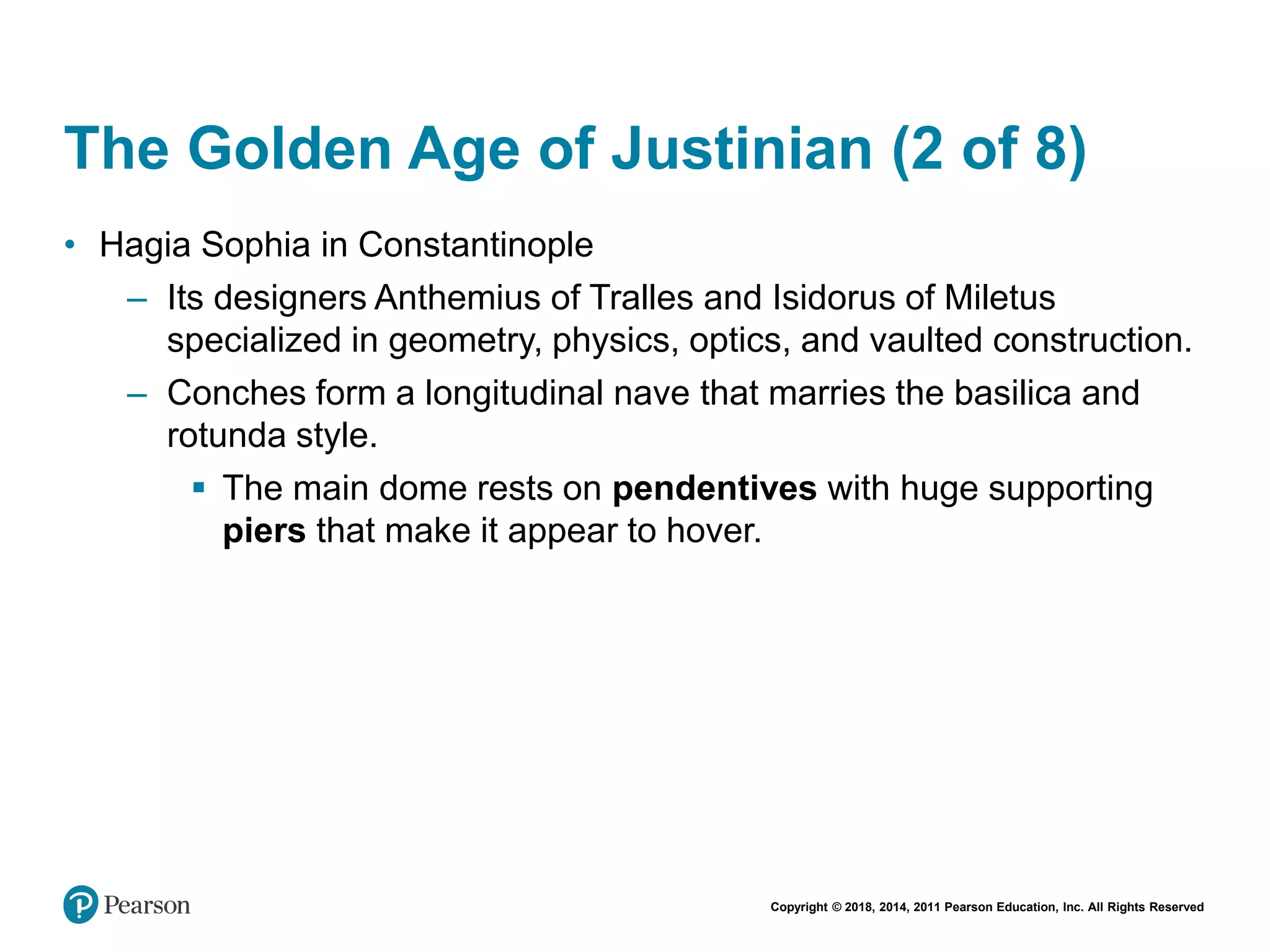 Copyright © 2018, 2014, 2011 Pearson Education, Inc. All Rights Reserved
The Golden Age of Justinian (2 of 8)
• Hagia Sophia in Constantinople
– Its designers Anthemius of Tralles and Isidorus of Miletus
specialized in geometry, physics, optics, and vaulted construction.
– Conches form a longitudinal nave that marries the basilica and
rotunda style.
 The main dome rests on pendentives with huge supporting
piers that make it appear to hover.
 