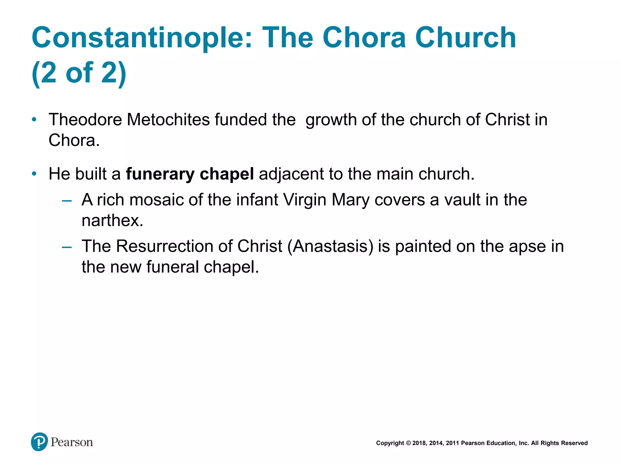 Copyright © 2018, 2014, 2011 Pearson Education, Inc. All Rights Reserved
Constantinople: The Chora Church
(2 of 2)
• Theodore Metochites funded the growth of the church of Christ in
Chora.
• He built a funerary chapel adjacent to the main church.
– A rich mosaic of the infant Virgin Mary covers a vault in the
narthex.
– The Resurrection of Christ (Anastasis) is painted on the apse in
the new funeral chapel.
 