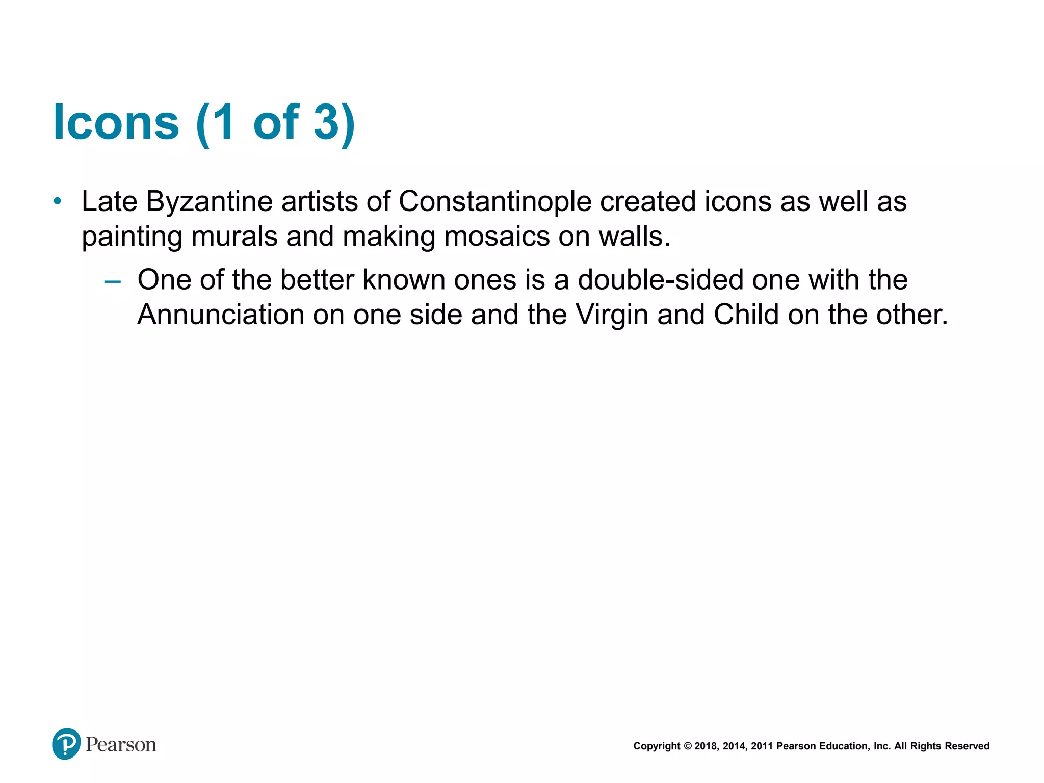 Copyright © 2018, 2014, 2011 Pearson Education, Inc. All Rights Reserved
Icons (1 of 3)
• Late Byzantine artists of Constantinople created icons as well as
painting murals and making mosaics on walls.
– One of the better known ones is a double-sided one with the
Annunciation on one side and the Virgin and Child on the other.
 