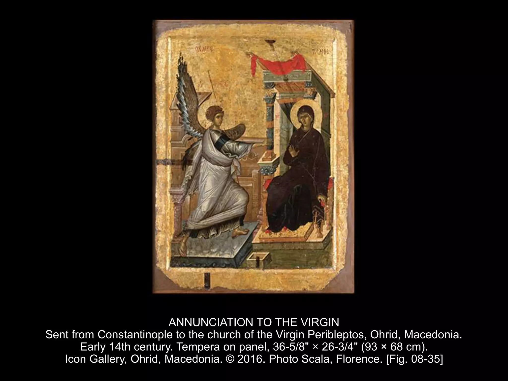ANNUNCIATION TO THE VIRGIN
Sent from Constantinople to the church of the Virgin Peribleptos, Ohrid, Macedonia.
Early 14th century. Tempera on panel, 36-5/8" × 26-3/4" (93 × 68 cm).
Icon Gallery, Ohrid, Macedonia. © 2016. Photo Scala, Florence. [Fig. 08-35]
 