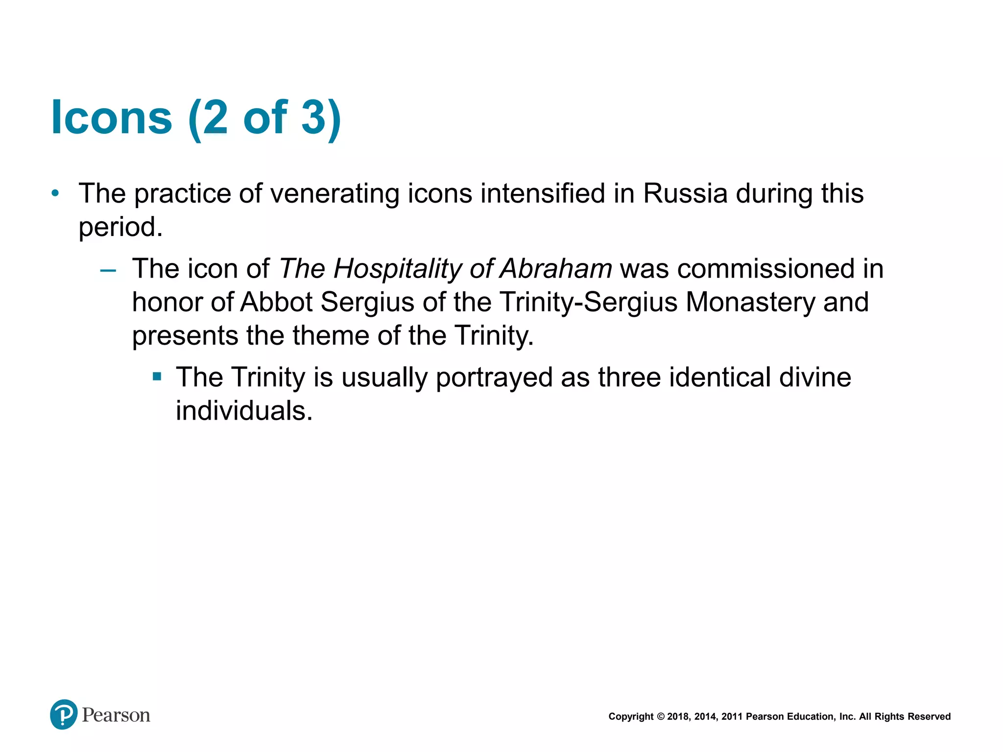Copyright © 2018, 2014, 2011 Pearson Education, Inc. All Rights Reserved
Icons (2 of 3)
• The practice of venerating icons intensified in Russia during this
period.
– The icon of The Hospitality of Abraham was commissioned in
honor of Abbot Sergius of the Trinity-Sergius Monastery and
presents the theme of the Trinity.
 The Trinity is usually portrayed as three identical divine
individuals.
 
