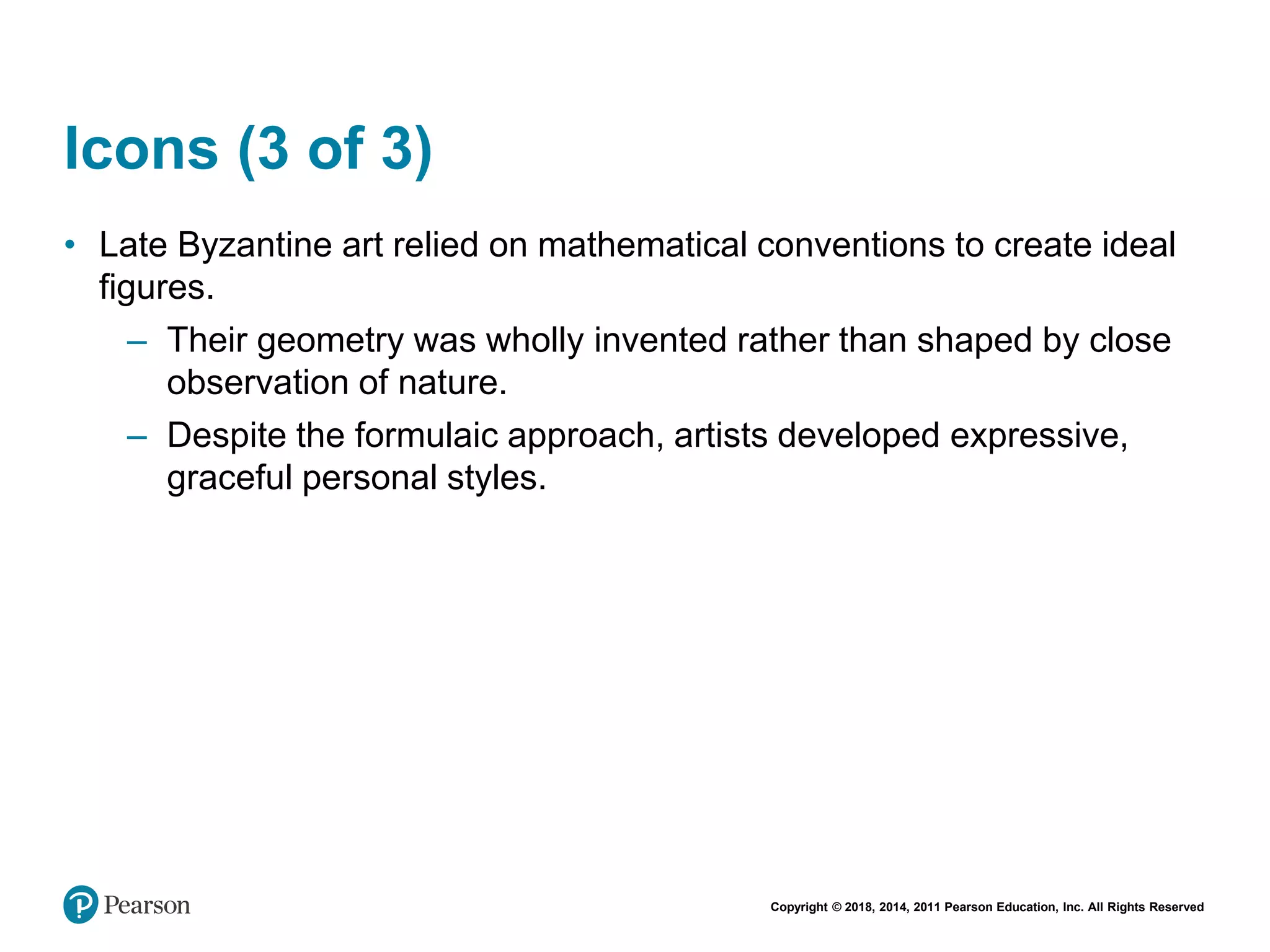 Copyright © 2018, 2014, 2011 Pearson Education, Inc. All Rights Reserved
Icons (3 of 3)
• Late Byzantine art relied on mathematical conventions to create ideal
figures.
– Their geometry was wholly invented rather than shaped by close
observation of nature.
– Despite the formulaic approach, artists developed expressive,
graceful personal styles.
 