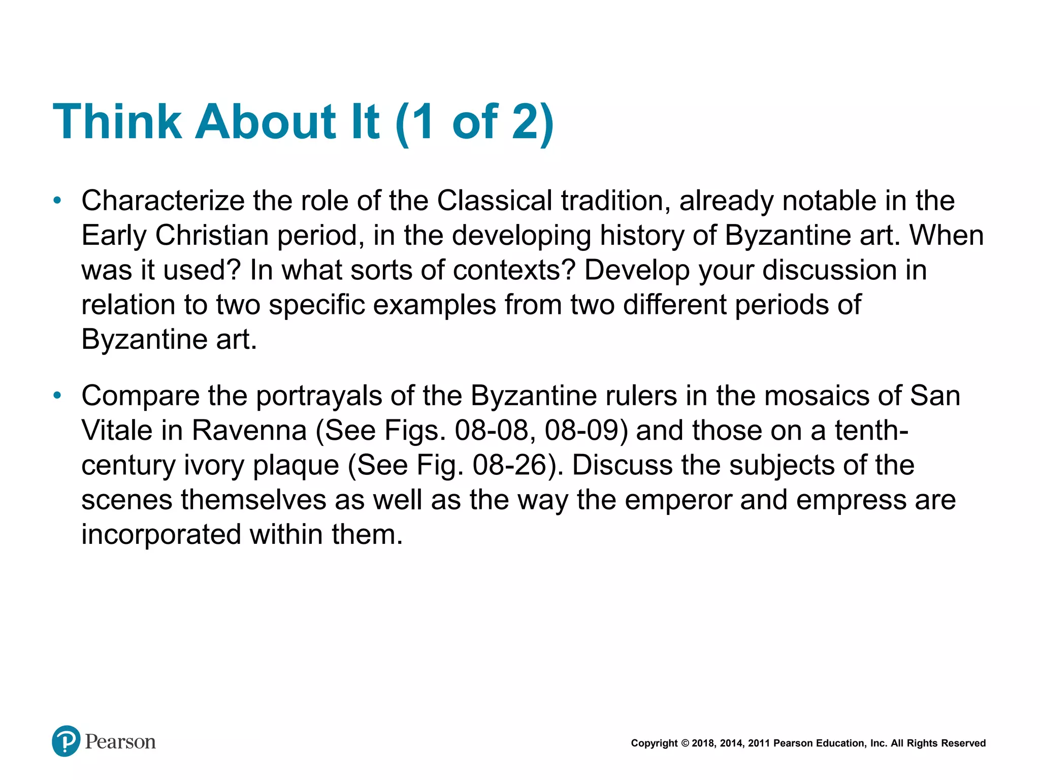 Copyright © 2018, 2014, 2011 Pearson Education, Inc. All Rights Reserved
Think About It (1 of 2)
• Characterize the role of the Classical tradition, already notable in the
Early Christian period, in the developing history of Byzantine art. When
was it used? In what sorts of contexts? Develop your discussion in
relation to two specific examples from two different periods of
Byzantine art.
• Compare the portrayals of the Byzantine rulers in the mosaics of San
Vitale in Ravenna (See Figs. 08-08, 08-09) and those on a tenth-
century ivory plaque (See Fig. 08-26). Discuss the subjects of the
scenes themselves as well as the way the emperor and empress are
incorporated within them.
 
