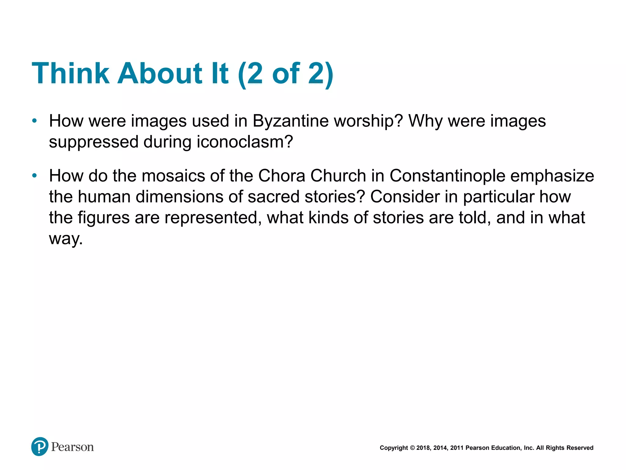 Copyright © 2018, 2014, 2011 Pearson Education, Inc. All Rights Reserved
Think About It (2 of 2)
• How were images used in Byzantine worship? Why were images
suppressed during iconoclasm?
• How do the mosaics of the Chora Church in Constantinople emphasize
the human dimensions of sacred stories? Consider in particular how
the figures are represented, what kinds of stories are told, and in what
way.
 