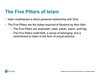 Copyright © 2018, 2014, 2011 Pearson Education, Inc. All Rights Reserved
The Five Pillars of Islam
• Islam emphasizes a direct personal relationship with God.
• The Five Pillars are the duties required of Muslims by their faith.
– The Five Pillars are shahadah, salat, zakah, sawm, and hajj.
– The Five Pillars instill faith, a sense of belonging, and a
commitment to Islam in the form of actual practice.
 