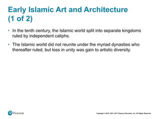Copyright © 2018, 2014, 2011 Pearson Education, Inc. All Rights Reserved
Early Islamic Art and Architecture
(1 of 2)
• In the tenth century, the Islamic world split into separate kingdoms
ruled by independent caliphs.
• The Islamic world did not reunite under the myriad dynasties who
thereafter ruled, but loss in unity was gain to artistic diversity.
 