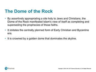 Copyright © 2018, 2014, 2011 Pearson Education, Inc. All Rights Reserved
The Dome of the Rock
• By assertively appropriating a site holy to Jews and Christians, the
Dome of the Rock manifested Islam's view of itself as completing and
superseding the prophecies of those faiths.
• It imitates the centrally planned form of Early Christian and Byzantine
era.
• It is crowned by a golden dome that dominates the skyline.
 