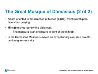 Copyright © 2018, 2014, 2011 Pearson Education, Inc. All Rights Reserved
The Great Mosque of Damascus (2 of 2)
• All are oriented in the direction of Mecca (qibla), which worshipers
face when praying.
• Mihrab niches identify the qibla wall.
– The maqsura is an enclosure in front of the mihrab.
• In the Damascus Mosque survives an exceptionally exquisite, twelfth-
century glass mosaics.
 