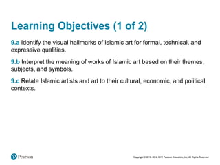 Copyright © 2018, 2014, 2011 Pearson Education, Inc. All Rights Reserved
Learning Objectives (1 of 2)
9.a Identify the visual hallmarks of Islamic art for formal, technical, and
expressive qualities.
9.b Interpret the meaning of works of Islamic art based on their themes,
subjects, and symbols.
9.c Relate Islamic artists and art to their cultural, economic, and political
contexts.
 