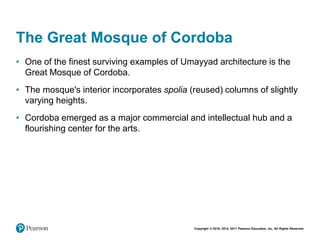 Copyright © 2018, 2014, 2011 Pearson Education, Inc. All Rights Reserved
The Great Mosque of Cordoba
• One of the finest surviving examples of Umayyad architecture is the
Great Mosque of Cordoba.
• The mosque's interior incorporates spolia (reused) columns of slightly
varying heights.
• Cordoba emerged as a major commercial and intellectual hub and a
flourishing center for the arts.
 