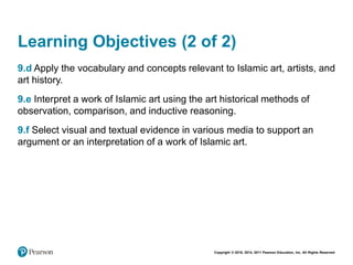 Copyright © 2018, 2014, 2011 Pearson Education, Inc. All Rights Reserved
Learning Objectives (2 of 2)
9.d Apply the vocabulary and concepts relevant to Islamic art, artists, and
art history.
9.e Interpret a work of Islamic art using the art historical methods of
observation, comparison, and inductive reasoning.
9.f Select visual and textual evidence in various media to support an
argument or an interpretation of a work of Islamic art.
 