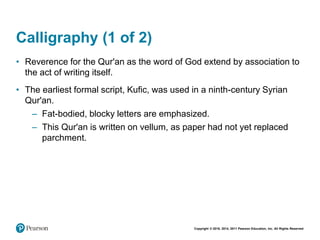 Copyright © 2018, 2014, 2011 Pearson Education, Inc. All Rights Reserved
Calligraphy (1 of 2)
• Reverence for the Qur'an as the word of God extend by association to
the act of writing itself.
• The earliest formal script, Kufic, was used in a ninth-century Syrian
Qur'an.
– Fat-bodied, blocky letters are emphasized.
– This Qur'an is written on vellum, as paper had not yet replaced
parchment.
 
