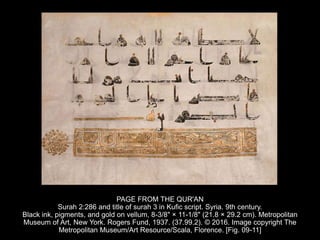 PAGE FROM THE QUR'AN
Surah 2:286 and title of surah 3 in Kufic script. Syria. 9th century.
Black ink, pigments, and gold on vellum, 8-3/8" × 11-1/8" (21.8 × 29.2 cm). Metropolitan
Museum of Art, New York. Rogers Fund, 1937. (37.99.2). © 2016. Image copyright The
Metropolitan Museum/Art Resource/Scala, Florence. [Fig. 09-11]
 