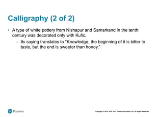 Copyright © 2018, 2014, 2011 Pearson Education, Inc. All Rights Reserved
Calligraphy (2 of 2)
• A type of white pottery from Nishapur and Samarkand in the tenth
century was decorated only with Kufic.
– Its saying translates to "Knowledge, the beginning of it is bitter to
taste, but the end is sweeter than honey."
 