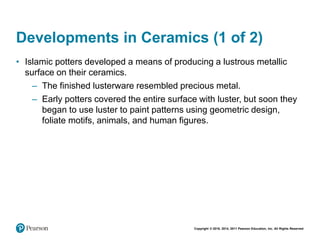 Copyright © 2018, 2014, 2011 Pearson Education, Inc. All Rights Reserved
Developments in Ceramics (1 of 2)
• Islamic potters developed a means of producing a lustrous metallic
surface on their ceramics.
– The finished lusterware resembled precious metal.
– Early potters covered the entire surface with luster, but soon they
began to use luster to paint patterns using geometric design,
foliate motifs, animals, and human figures.
 